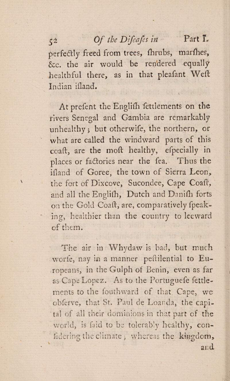 perfeftly freed from trees, fhrubs, marfhes, &c. the air would be rendered equally healthful there, as in that pleafant Weft Indian iftand. . . / At prefent the Englifh fettlements on the rivers Senegal and Gambia are remarkably unhealthy; but otherwife, the northern, or what are called the windward parts of this coaft, are the moft healthy, efpecially in places or factories near the fea. Thus the ifland of Goree, the town of Sierra Leon, the fort of Dixcove, Sucondee, Cape Coaft, and all the Englifh, Dutch and Danifh forts on the Gold Coaft, are, comparatively fpeak- ing, healthier than the country to leeward of them. The air in Whydaw is bad, but much worfe, nay in a manner peuilential to Eu¬ ropeans, in the Guiph of Benin, even as far as Cape Lopez. As to the Poriuguefe fettle* ments to the fouthward of that Cape, we obferve, that St. Paul de Loanda, the capi¬ tal of all their dominions in that part of the ■ world, is Lid to be tolerably healthy, con¬ fident the climate, whereas the kingdom,
