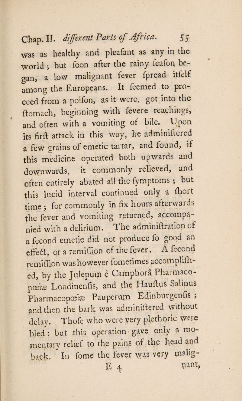 was as healthy and. plealant as any in the world ; but foon after the rainy feafon be¬ gan, a low malignant fever fpread itfelf among the Europeans. It feemed to pro¬ ceed from a poifon, as it were, got into the ftomach, beginning with fevere Teachings, and often with a vomiting of bile. Upon its firft attack in this way, he adminiftered a few grains of emetic tartar, and found, if this medicine operated both upwards and downwards, it commonly relieved, and often entirely abated all the fymptoms ; but this lucid interval continued only a Ihort time ; for commonly in fix hours afterwards the fever and vomiting returned, accompa¬ nied with a delirium. The adminiftration of a fecond emetic did not produce fo good an efredt, or a remiffion of the fever. A fecond remiffion was however fometimes accompliffi- ed, by the Julepum e Camphora Pharmaco¬ poeia; Londinenfis, and the Hauftus Salinus Pharmacopoeia; Pauperum Ediobuigenfis , and then the bark was adminiftered without delay. Tho.fe who were very plethoric were bled : but this operation > gave only a mo¬ mentary relief to the pains of the head and back. In fome the fever was very ptalig- E 4 Pant,