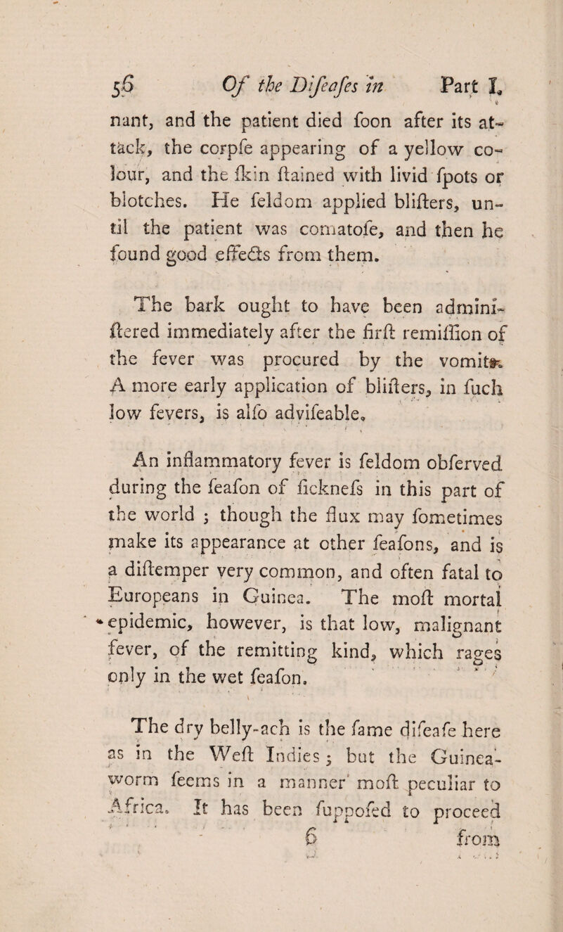 ; 3 nant, and the patient died foon after its at¬ tack, the corpfe appearing of a yellow co¬ lour, and the Ik in ftained with livid fpots or blotches. He feldom applied blifters* un¬ til the patient was comatofe, and then he found good effeds from them. The bark ought to have been admini- flered immediately after the hr ft remiflion of the fever was procured by the vomit#-. A more early application of binders* in fuch low fevers* is alfo advifeable, v • f 1 An inflammatory fever is feldom obferved during the feafon of ficknefs in this part of the world ; though the flux may fometimes make its appearance at other feafons, and is a diftemper very common, and often fatal to Europeans in Guinea. The moft mortal * epidemic, however, is that low, malignant fever, of the remitting kind, which rages only in the wet feafon. ‘ ; The dry belly-ach is the fame difeafe here as in the Weft Indies; but the Guinea- worm Teems in a manner moft peculiar to Africa. It has been fuppofed to proceed
