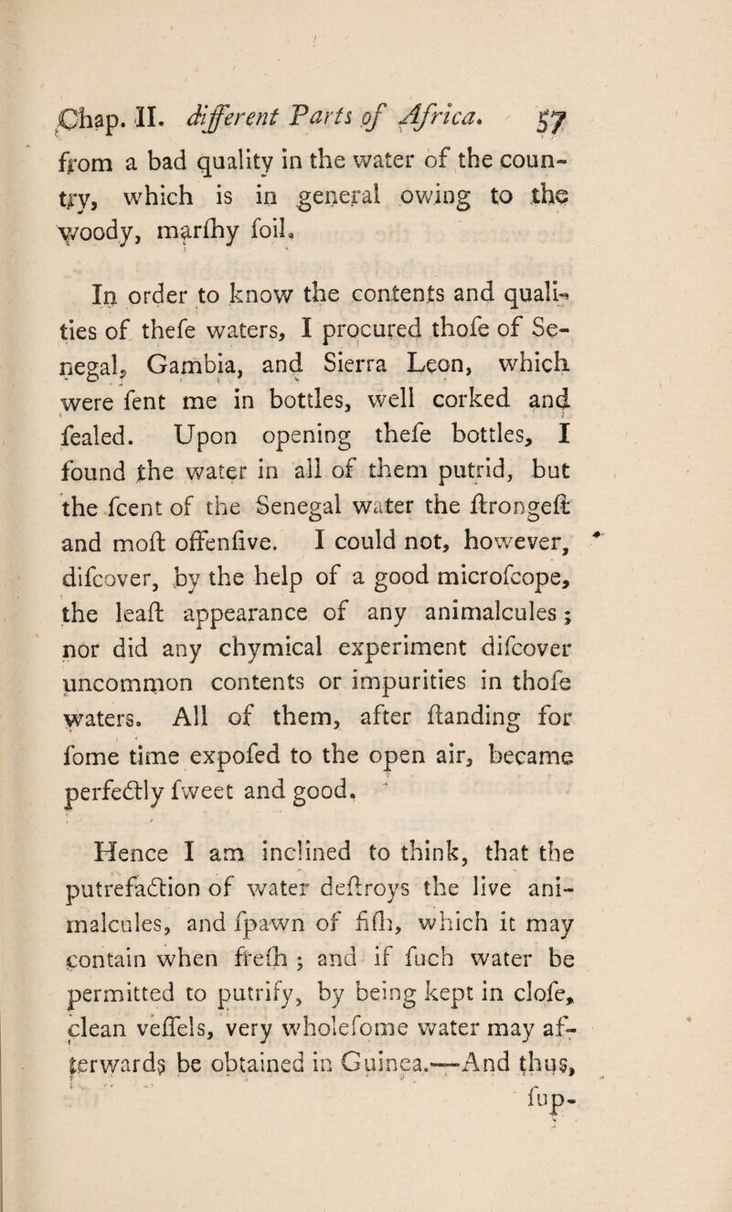 / Chap. II. different Parts of Africa. - from a bad quality in the water of the coun¬ try, which is in general owing to the yyoody, marfhy foil. In order to know the contents and qualh ties of thefe waters, I procured thofe of Se¬ negal, Gambia, and Sierra Leon, which were fent me in bottles, well corked and 4 ' i fealed. Upon opening thefe bottles, I found the water in all of them putrid, but the fcent of the Senegal water the ftrongeft and moft offenfive, I could not, however, * difcover, bv the help of a good microfcope, the lead: appearance of any animalcules; nor did any chymical experiment difcover uncommon contents or impurities in thofe waters. All of them, after handing for fome time expofed to the open air, became perfectly fweet and good, , j f Hence I am inclined to think, that the putrefaction of water deftroys the live ani¬ malcules, and fpawn of fifh, which it may contain when frefh ; and if fuch water be permitted to putrify, by being kept in clofe, clean veffels, very whole fome water may af¬ terwards be obtained in Guinea.—And thus, fup.