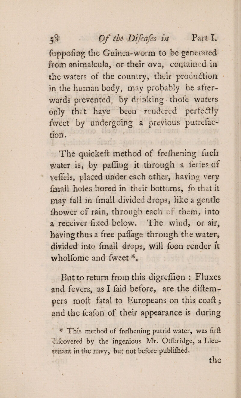 fuppofing the Guinea-worm to be generated from animalcula, or their ova, contained in the waters of the country, their production in the human body, may probably be after¬ wards prevented by drinking - thofe waters only that have been rendered perfectly fvveet by undergoing a previous putrefac¬ tion. The quickeft method of frefhening fuch water is, by paffing it through a ieries of veffels, placed under each other, having very fmall holes bored in their bottoms, fo that it may fall in fmall divided drops, like a gentle ihower of rain, through each of them, into a receiver fixed below. The wind, or air, having thus a free paflage through the water, divided into fmall drops, will foon render it wholfome and fweet But to return from this digreffion : Fluxes and fevers, as I faid before, are the diftem- pers moft fatal to Europeans on this coafi:; and the feafon of their appearance is during * This method of frefhening putrid water, was firft difeovered by the ingenious Mr. Otfbridge, a Lieu¬ tenant in the navy, but not before publifhed. the