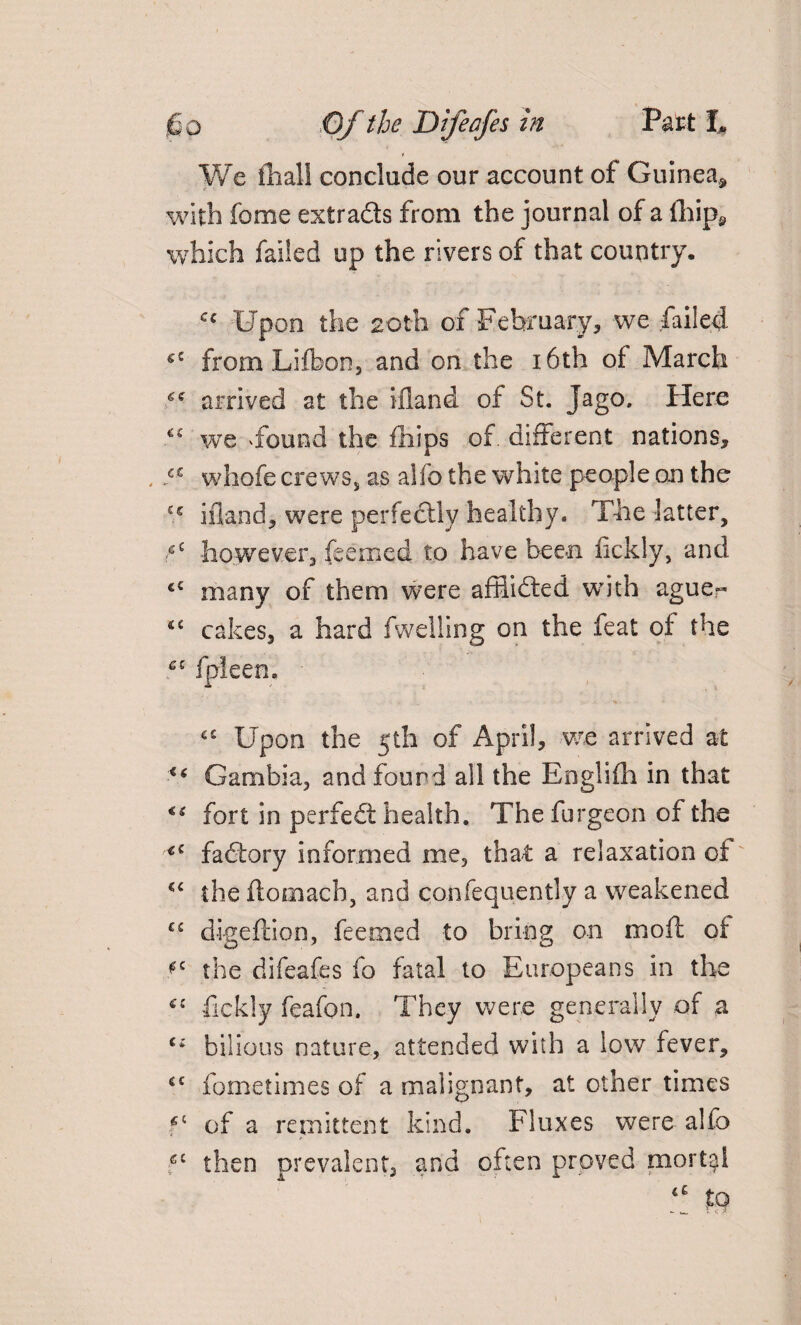 We fhall conclude our account of Guinea, with fome extracts from the journal of a (hip, which failed up the rivers of that country. cc Upon the 20th of February, vve failed g£ from Lifbon, and on the 16th of March 6e arrived at the ifland of St. Jago. Here £C we 4ound the (hips of different nations, . a whofe crews, as alio the white people on the £s ifland, were perfectly healthy. The latter, ;cC however, feemed to have been fickly, and iC many of them were affiidfed with ague?- 4t cakes, a hard fwelling on the feat of the fpleen. ££ Upon the 5th of April, we arrived at <( Gambia, and found all the Englifh in that fort in perfedt health. The furgeon of the <c fadtory informed me, that a relaxation of C£ the ftomach, and confequently a weakened C£ digeftion, feemed to bring on in oft of the difeafes fo fatal to Europeans in the C£ fickly feafon. They were generally of a Ci bilious nature, attended with a low fever, cc fometimes of a malignant, at other times f of a remittent kind. Fluxes were alfo fc then prevalent, and often proved mortal 4£ fo