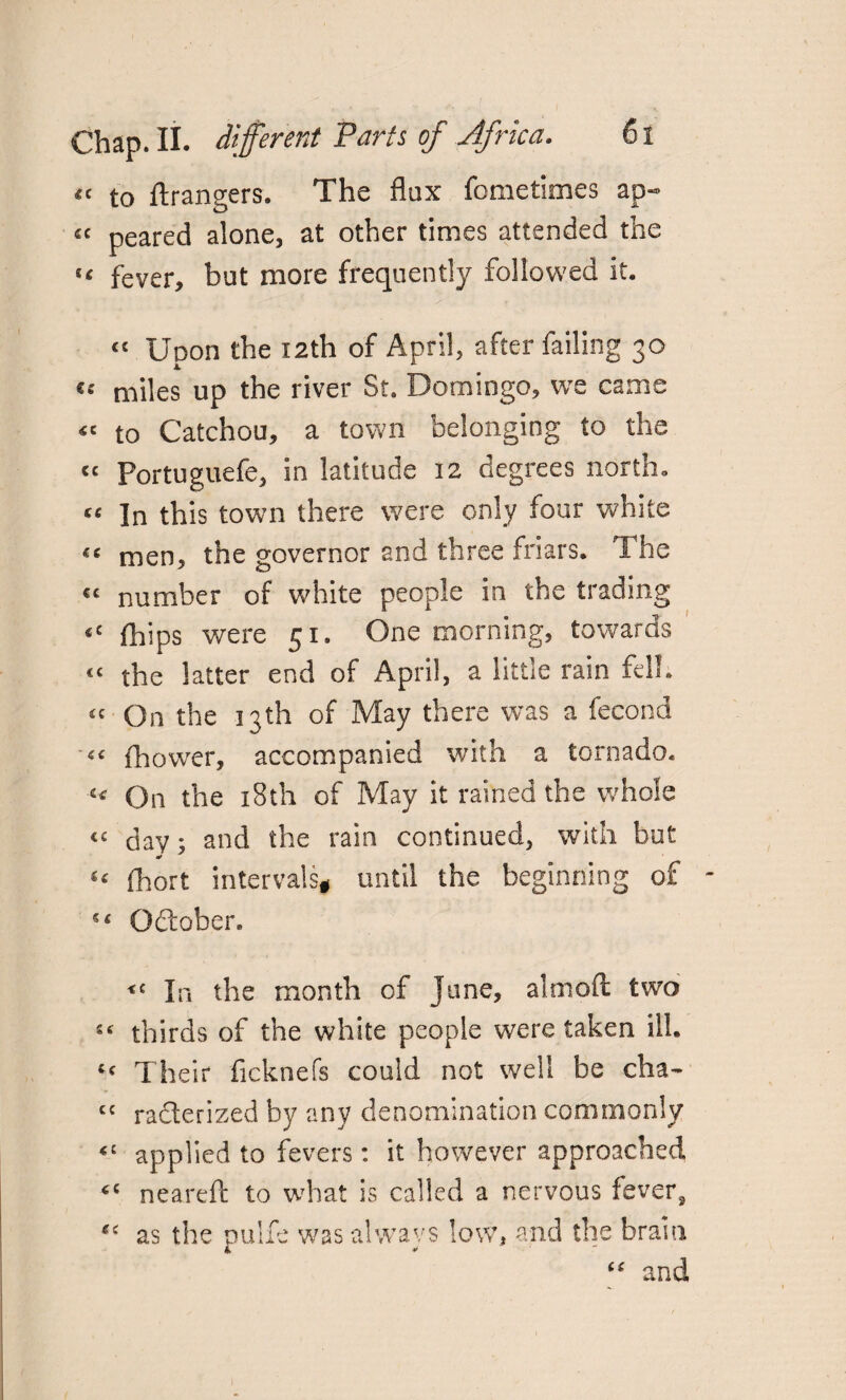tt to Grangers. The flux fometimes ap- £< peared alone, at other times attended the “ fever, but more frequently followed it. “ Upon the 12th of April, after failing 30 miles up the river St. Domingo, we came “ to Catchou, a town belonging to the “ Portuguefe, in latitude 12 degrees north. te In this town there were only four white “ men, the governor and three friars. The << number of white people in the trading “ fhips were 51. One morning, towards << the latter end of April, a little rain fell. « On the 13th of May there was a fecond fhower, accompanied with a tornado* « On the 18th of May it rained the whole “ day; and the rain continued, with hut “ fhort intervalsg until the beginning of - 54 October, <c In the month of June, aim oft two “ thirds of the white people were taken ill. “ Their ficknefs could not well be cha- cc raclerized by any denomination commonly applied to fevers: it however approached cc neareft to what is called a nervous fever2 as the pulfe was always low, and the brain and
