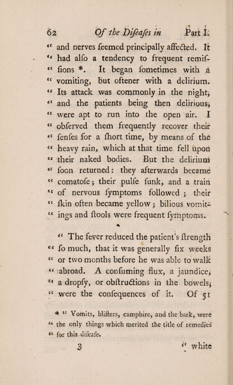 <c and nerves feemed principally affedled. It had alfo a tendency to frequent remif- 4£ fions It began fometimes with a u vomiting, but oftener with a delirium,, “ Its attack was commonly in the nighty 4C and the patients being then delirious* u were apt to run into the open air. I s£ obferved them frequently recover their €C fenfes for a fhort time, by means of the “ heavy rain, which at that time fell upon cc their naked bodies. But the delirium 4C foon returned: they afterwards became sc comatofe* their pulfe funk* and a train 64 of nervous fymptoms followed ; their €C Ikin often became yellow; bilious vomit- ings and ftools were frequent fymptoms. * tc The fever reduced the patient's ftrength fo much, that it was generally fix weeks ic or two months before he was able to walk abroad. A confuming flux, a jaundice* c< a dropfy, or obftruftions in the bowels* “ were the confequences of it. Of 51 * Vomits, blitters, camphire, and the bark, were 44 the only things which merited the title of remedies H for this difeafe. 3 white