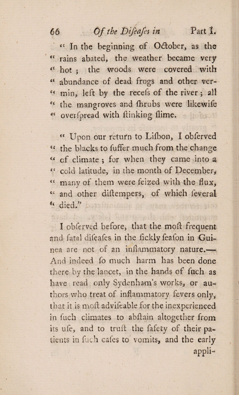 - > c£ In the beginning of October, as the cc rains abated, the weather became very ** hot ; the woods were covered with a abundance of dead frogs and other ver- £c min, left by the recefs of the river; all ££ the mangroves and (hrubs were likewife *c overfpread with ftinking flime. Upon our return to Lilbon, I obferved i( the blacks to fuffer much from the change “ of climate ; for when they came into a £i cold latitude, in the month of December* <£ manv of them were feized with the flux, <£ and other diflempers, of which feveral * died/’ I obferved before, that the mod frequent and fatal difeafes in the fickly feafon in Gui¬ nea are not of an inflammatory nature.— And indeed fo much harm has been done there by the lancet, in the hands of fuch as have read only Sydenham’s works, or au^ thors who treat of inflammatory fevers only, that it is moft advifeabSe for the inexperienced in fuch climates to abftain altogether from its ufe, and to truft the fafety of their pa¬ tients in fuch cafes to vomits, and the early appSU
