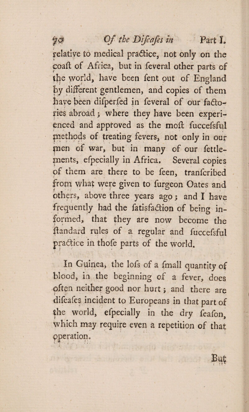 Of the Difeafes in Part L relative to medical practice, not only on the coaft of Africa, but in feveral other parts of tjie world, have been fent put of England by different gentlemen, and copies of them have been difperfed in feveral of our facto¬ ries abroad; where they have been experi¬ enced and approved as the moil fuccefsful methods of treating fevers, not only in our fnen of war, but in many of our fettle- pients, efpecially in Africa, Several copies of them are there to be feen, tranfcribed \ ' *. ' ’ ' from what were given to furgeon Oates and others, above three years ago •, and I have frequently had the fatisfadion of being in¬ formed, that they are now become the ftandard rules of a regular and fuccefsful pradice in thofe parts of the world. In Guinea, the lofs of a fmall quantity of blood, in the beginning of a fever, does often neither good nor hurt; and there are difeafes incident to Europeans in that part of the world, efpecially in the dry feafon, which may require even a repetition of that Operation. B'U?