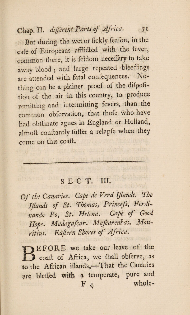 But during the wet or (ickly fealon, in the cafe of Europeans affixed with the fever, CQ0}naon there, it is feldom neceftary to take away blood ; and large repeated bleedings are attended with fatal confequences. No¬ thing can be a plainer proof of the difpofi- tion'of the air in this country, to produce remitting and intermitting fevers, than the common obfervation, that thofe who have had obftinate agues in England or Holland, almoft conftantly fuffer a relapfe when they come on this coaft. SECT. Ill, Of the Canaries. Cape de Verd Iffands. The Iflands of St. Thomas, Princefs, Ferdi¬ nands Po, St, Helena. Cape of Good Hope. Madagafcar, Mafcarenhas. Mau¬ ritius. Eaftern Shores of Africa. BEFORE we take our leave of the coaft of Africa, we (hall obferve, as to the African iflands,—That the Canaries are blef[ed with a temperate, pure and F 4 whole-