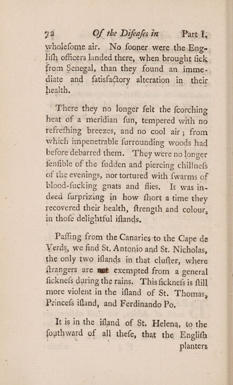 wholefome air. No fooner were the Eng- officers landed there, when brought liek from Senegal, than they found an imme¬ diate and fatisfa&ory alteration in their health. ■* m There they no longer felt the fcorching heat of a meridian fan, tempered with no refrefhing breezes, and no cool air; from which impenetrable furrounding woods had before debarred them. They were no longer fenfible of the fudden and piercing chillnefs of the evenings, nor tortured with fwarms of blood-fucking gnats and flies. It was in¬ deed furprizing in how fhort a time they recovered their health, ftrength and colour^ in thofe delightful iflands. Faffing from the Canaries to the Cape de Yerds, we find St. Antonio and St. Nicholas, the only two iflands in that clufier, where grangers are «£ exempted from a general ficknefs during the rains. This ficknefs is ftill more violent in the ifland of St. Thomas, Frincefs ifland, and Ferdinando Po, u . .... It is in the ifland of St. Helena, to the foilthward of all thefe, that the Englifli