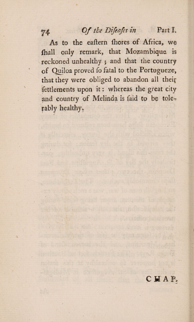 As to the eaftern thores of Africa, we fhall only remark, that Mozambique is reckoned unhealthy ; and that the country of Quiloa proved fo fatal to the Portugueze, that they were obliged to abandon all thei^ fettlements upon it: whereas the great city and country of Melinda is Paid to be tole¬ rably healthy. CHAP,