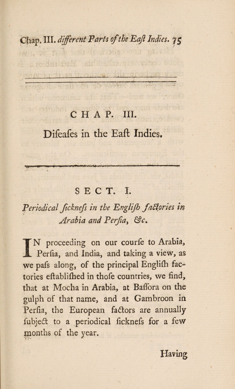 CHAP. III. Difeafes in the Eaft Indies. u ■ .... > * * ■ SECT. I. Periodical ficlmefs in the Englijh faff pries tn Arabia and Perjia> &c. IN proceeding on our courfe to Arabia, Perfia, and India, and taking a view, as we pafs along, of the principal Englifli fac¬ tories eftablifhed in thofe countries, we find, that at Mocha in Arabia, at Baflora on the gulph of that name, and at Gambroon in Perfia, the European faftors are annually fubjedt to a periodical licknefs for a few months of the year. Having