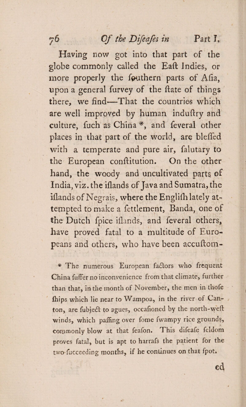 Having now got into that part of the globe commonly called the Baft Indies, or more properly the feuthern parts of Alia, upon a general farvey of the ftate of things there, vve find—That the countries which are well improved by human induftry and culture, fuch as China *, and feveral other places in that part of the world, are bleffed with a temperate and pure air, falutary to the European conftitution. On the other hand, the woody and uncultivated parts of India, viz. the iflands of Java and Sumatra, the Elands of Negrais, where the Englifh lately at¬ tempted to make a fettlement, Banda, one of the Dutch fpice iflands, and feveral others, have proved fatal to a multitude of Euro¬ peans and others, who have been accuftom- * The numerous European fadlors who frequent China fuffer no inconvenience from that climate, further than that, in the month of November, the men in thofe Ihips which lie near to Wampoa, in the river of Can- / ton, are fubjedf to agues, occafioned by the north-well winds, which palling over fome fwampy rice grounds, cornmonly blow at that feafon. This difeafe feldom proves fatal, but is apt to harrafs the patient for the two fucceeding months, if he continues on that fpot. ed,