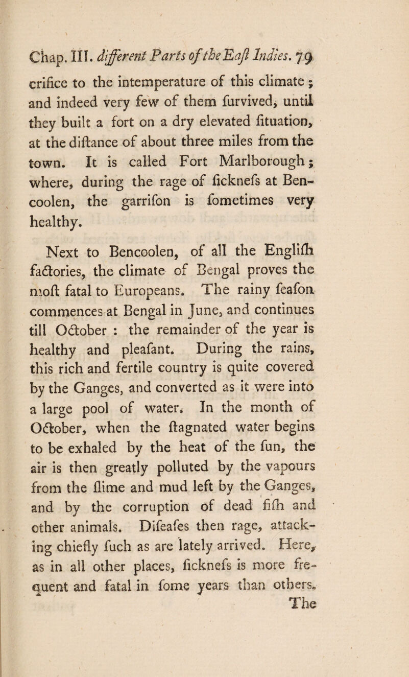 crifice to the intemperature of this climate ; and indeed very few of them furvived, until they built a fort on a dry elevated fltuation, at the diftance of about three miles from the town. It is called Fort Marlborough; where, during the rage of ficknefs at Ben- coolen, the garrifon is fometimes very healthy. Next to Bencoolen, of all the Englifh factories, the climate of Bengal proves the moft fatal to Europeans. The rainy feafon commences at Bengal in June, and continues till Odlober : the remainder of the year is healthy and pleafant. During the rains, this rich and fertile country is quite covered by the Ganges, and converted as it were into a large pool of water* In the month of O&ober, when the ftagnated water begins to be exhaled by the heat of the fun, the air is then greatly polluted by the vapours from the flime and mud left by the Ganges, and by the corruption of dead fifh and other animals. Difeafes then rage, attack¬ ing chiefly fuch as are lately arrived. Here, as in all other places, ficknefs is more fre¬ quent and fatal in fome years than others* The