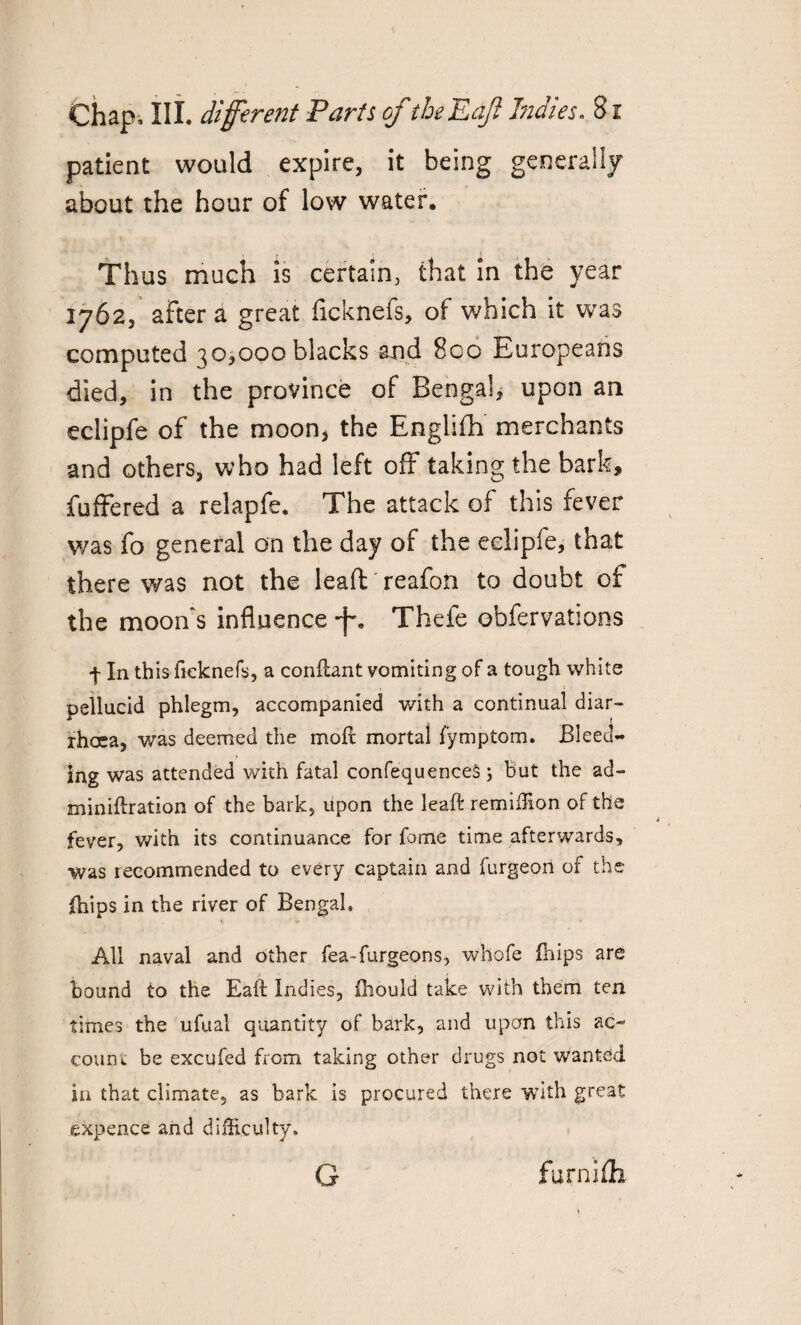 patient would expire, it being generally about the hour of low water. Thus much is certain, that in the year 1762, after a great ficknefs, of which it was computed qo,000 blacks and 8co Europeans died, in the province of Bengal, upon an eclipfe of the moon, the Englifh merchants and others, who had left off taking the bark, fuffered a relapfe. The attack of this fever was fo general on the day of the eclipfe, that there was not the lead reafon to doubt of the moon's influence *f% Thefe obfervations f In this fieknefs, a conflant vomiting of a tough white pellucid phlegm, accompanied with a continual diar¬ rhoea, was deemed the moil; mortal fymptom. Bleed¬ ing was attended with fatal confequenceS; But the ad- miniftration of the bark, upon the leaft remiffion of the fever, with its continuance for fome time afterwards, was recommended to every captain and furgeon of the jffiips in the river of Bengal, All naval and other fea-furgeons, whofe (hips are bound to the Eaft Indies, fhould take with them ten times the ufual quantity of bark, and upon this ac¬ count be excufed from taking other drugs not wanted in that climate, as bark is procured there with great expence and difficulty. G furnifh