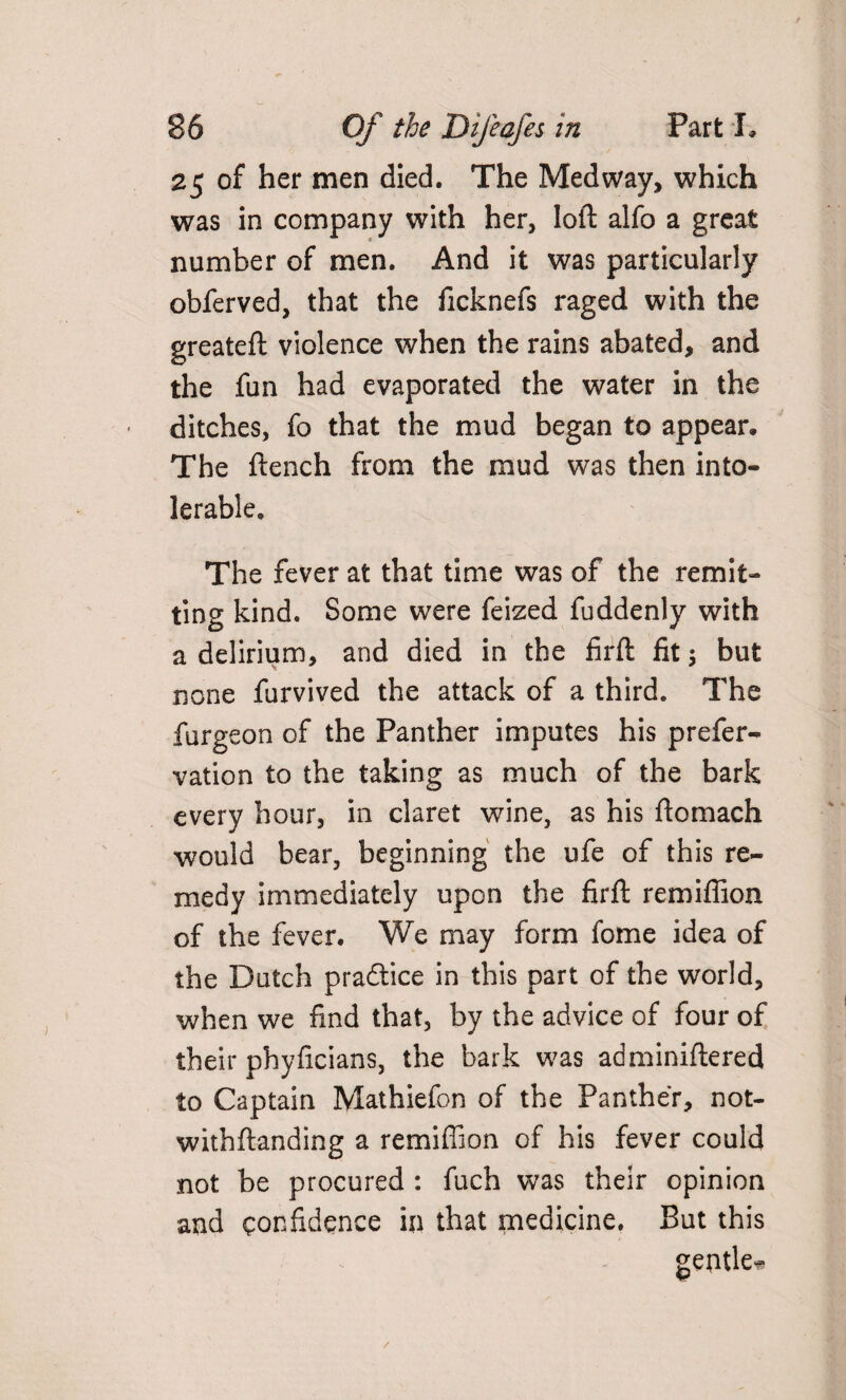 25 of her men died. The Medway, which was in company with her, loll alfo a great number of men. And it was particularly obferved, that the ficknefs raged with the greateft violence when the rains abated, and the fun had evaporated the water in the ditches, fo that the mud began to appear* The ftench from the mud was then into* lerable. The fever at that time was of the remit¬ ting kind. Some were feized fuddenly with a delirium, and died in the firft fit 5 but none furvived the attack of a third. The furgeon of the Panther imputes his prefer- vation to the taking as much of the bark every hour, in claret wine, as his ftomach would bear, beginning the ufe of this re¬ medy immediately upon the firft remiffion of the fever. We may form fome idea of the Dutch practice in this part of the world, when we find that, by the advice of four of their phyficians, the bark was adminiftered to Captain Mathiefon of the Panther, not- withftanding a remiffion of his fever could not be procured : fuch was their opinion and confidence in that medicine. But this gentle* /