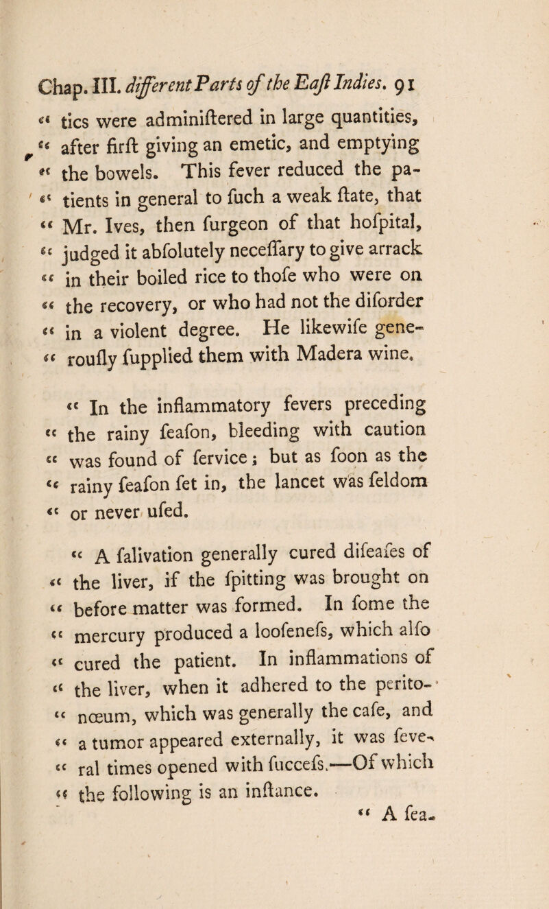 I «* tics were administered in large quantities, “ after firft giving an emetic, and emptying «« the bowels. This fever reduced the pa- “ tients in general to fuch a weak Slate, that “ Mr. Ives, then furgeon of that hofpital, et judged it absolutely neceffary to give arrack «t in their boiled rice to thofe who were on the recovery, or who had not the diSorder « in a violent degree. He likewiSe gene- << roufly Supplied them with IVIadera wine, « In the inflammatory fevers preceding ct the rainy feafon, bleeding with caution «« was found of Service; but as foon as the « rainy feafon fet in, the lancet was Seldom “ or never ufed. «c a Salivation generally cured difeafes of « the liver, if the Spitting was brought on “ before matter was formed. In Some the tc mercury produced a looSeneSs, which alSo “ cured the patient. In inflammations of « the liver, when it adhered to the perito- “ nceum, which was generally the caSe, and <« a tumor appeared externally, it was feve-> tc ral times opened with Succefs.—Of which « the following is an inftance. A Sea-