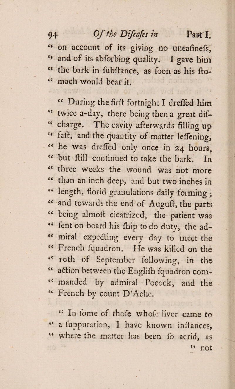 “ on account of its giving no uneafinefs, ** and of its abforbing quality. I gave him €S the bark in fubftance, as foon as his fto- <c mach would bear it. During the firft fortnight I drefied him twice a-day, there being then a great dif- charge. The cavity afterwards filling up faff, and the quantity of matter leffening, he was drefied only once in 24 hours* “ but flill continued to take the bark. In *c three weeks the wound was not more than an inch deep, and but two inches in length, florid granulations daily forming • “ and towards the end of Auguft, the parts being almoft cicatrized, the patient was “ fenton board his fhip to do duty, the ad- €C miral expecting every day to meet the “ French fquadron. He was killed on the 10th of September following, in the C£ adtion between the Englilh fquadron com- *c manded by admiral Pocock, and the *c French by count D’Ache. In fome of thofe whofe liver came to *c a fuppuration, I have known infiances, “ where the matter has been fo acrid, as “ not