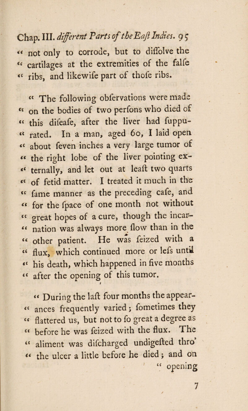 “ not only to corrode, but to diffolve the C£ cartilages at the extremities of the falfe ribs, and likewife part of thofe ribs. « The following obfervations were made Cc on the bodies of two perfons who died of « this difeafe, after the liver had fuppu- rated. In a man, aged 60, I laid open about feven inches a very large tumor of “ the right lobe of the liver pointing ex- ternally, and let out at leaft two quarts « of fetid matter. I treated it much in the <c fame manner as the preceding cafe, and “ for the fpace of one month not without cc great hopes of a cure, though the incar- fc nation was always more flow than in the “ other patient. He was feized with a “ flux, which continued more or lefs until « his death, which happened in five months «c after the opening of this tumor. 1 “ During the laft four months the appear- “ ances frequently varied; fometimes they u flattered us, but not to fo great a degree as c< before he was feized with the flux. The <c aliment was difcharged undigefted thro the ulcer a little before he died; and on <c opening / 7