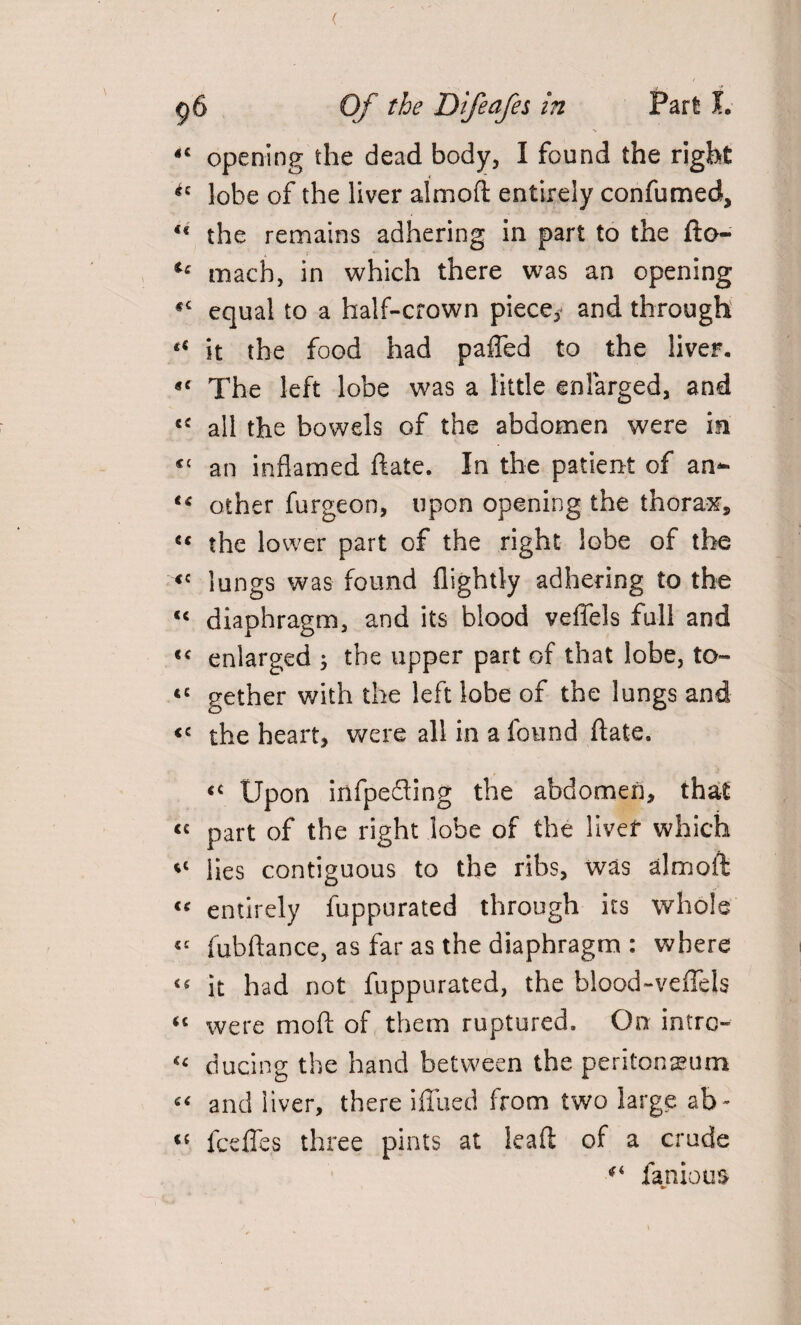 ( g6 Of the Difeafes in Part I. opening the dead body, I found the right *c lobe of the liver almoft entirely confumed, u the remains adhering in part to the fto- u mach, in which there was an opening «c equal to a half-crown piece, and through it the food had paffed to the liver. *c The left lobe was a little enlarged, and cc all the bowels of the abdomen were in an inflamed date. In the patient of an- other furgeon, upon opening the thorax, c< the lower part of the right lobe of the <c lungs was found flightly adhering to the <c diaphragm, and its blood veffels full and te enlarged ; the upper part of that lobe, to- tc gether with the left lobe of the lungs and <c the heart, were all in a found date. <c Upon infpefling the abdomen, that “ part of the right lobe of the liver which lies contiguous to the ribs, was almoft « entirely fuppurated through its whole fubdance, as far as the diaphragm : where it had not fuppurated, the blood-vedels “ were mod of them ruptured. On intro- « ducing the hand between the peritoneum “ and liver, there ifiued from two large ab~ « fceffes three pints at lead of a crude famous