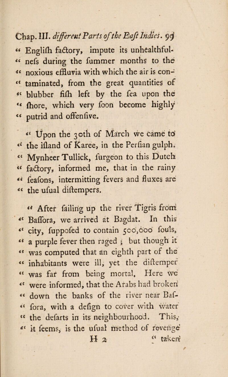 J f Chap. III. different Parts of the Eaft Indies. $$ “ Englifti factory, impute its unhealthful- “ nefs during the fummer months to the u noxious effluvia with which the air is con- “ taminated, from the great quantities of «< blubber fifh left by the fea upon the (bore, which very foon become highly « putrid and offenflve. <c Upon the 30th of Match we came to the ifland of Karee, in the Perfian gulph* *c Mynheer Tullick, furgeon to this Dutch « fadlory, informed me, that in the rainy « feafons, intermitting fevers and fluxes are the ufual diftempers. ** After failing up the river Tigris front *c Baflora, we arrived at Bagdat. In this city, fuppofed to contain 500,600 fouls, ** a purple fever then raged ; but though it *s was computed that an eighth part of the inhabitants were ill, yet the diftemper <{ was far from being mortal. Here We <e were informed, that the Arabs had broken! “ down the banks of the river near Baf- <c fora, with a defign to cover with water u the defarts in its neighbourhood. This,’ *c it leems, is the ufual method of revenge H- z sc taken?