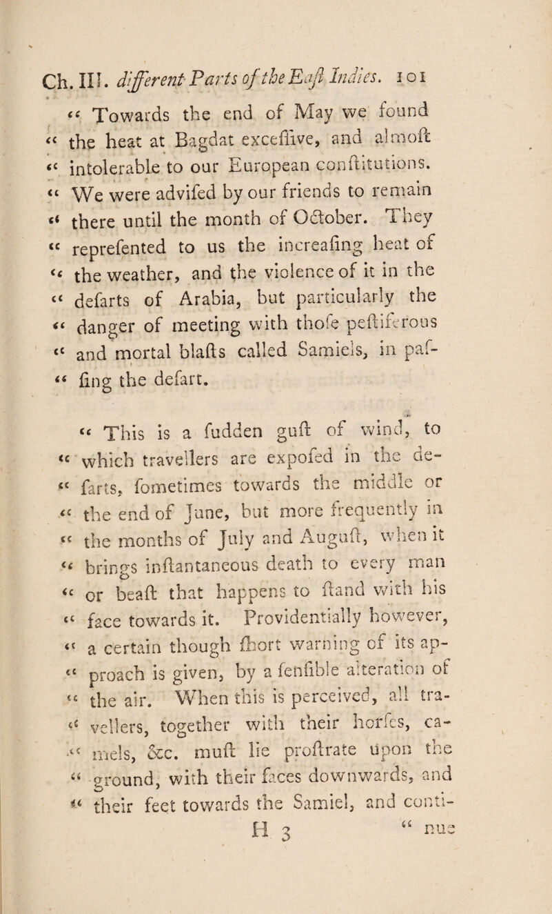 ft • “ Towards the end of May we found « the heat at Bagdat exceffive, and aimoft “ intolerable to our European conftitutions. “ We were advifed by our friends to remain ‘‘ there until the month of Gfiober. They “ reprefented to us the inerealing heat of “ the weather, and the violence of it in the “ defarts of Arabia, but particularly the “ danger of meeting with thofe peftiferous “ and mortal biafts called Samiels, in paf- ■ * i( ling the defart. « This is a hidden gufr of wind, to <c which travellers are expofed in the ae~ «£ farts, fometinaes towards the middle or <£ the end of jane, but more frequently in cc the months of July and Aagufi, when it « brings inftantaneous death to every man <c or beaft that happens to Hand with his <c face towards it. Providentially however, «< a certain though fhort warning of its ap- «« preach is given, by a feftiible alteration of €C the air. When this is perceived, all tra- vellers, together with their horfes, ca~ mels, &c. muft lie profirate upon the “ ground, with their faces downwards, and « their feet towards the Sarnie!, and conti- H 3 nue