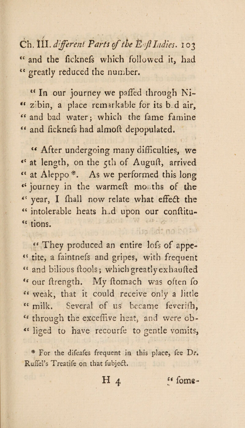 cc and the ficknefs which followed it, had “ greatly reduced the number. “ In our journey we paffed through Ni- zlbin, a place remarkable for its b. d air, and bad water; which the fame famine €( and ficknefs had almod depopulated. “ After undergoing many difficulties, we «c at length, on the 5th of Auguft, arrived “ at Aleppo As we performed this long journey in the warmed months of the “ year, I fhall now relate what effedt the “ intolerable heats hud upon our conditu- <c tions. They produced an entire lofs of appe- <€ tite, a faintnefs and gripes, with frequent “ and bilious dools; which greatly exhauded <c our drength. My domach was often fo weak, that it could receive only a little *c milk. Several of us became feverifh, <e through the exceffive heat, and were ob- liged to have recourfe to gentle vomits, * For the difeafes frequent in this place, fee Dr. RufTeFs Treatife on that fubjeft. H 4 “ foms-