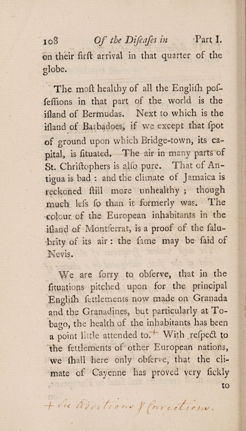 on their firft arrival in that quarter of the globe. The moll healthy of all the Engliih pof- feflions in that part of the world is the jfland of Bermudas. Next to which is the ifland of Barbadoes, if we except that fpot * • of ground upon which Bridge-town, its ca¬ pital, is fituated. The air in many parts of St. Chriftophers is alfo pure. That of An¬ tigua is bad : and the climate of Jamaica is O reckoned ftill more unhealthy 5 though much lefs fo than it formerly was. The colour of the European inhabitants in the ifland of Montferrat, is a proof of the falu- brity of its air : the fame may be faid of Nevis. We are forry to obferve, that in the fituatioos pitched upon for the principal Engliih fettlemencs now made on Granada and the Granadines, but particularly at To¬ bago, the health of the inhabitants has been a point little attended to. With jefped to the fettlements of other European nations, we (hall here only obferve, that the cli¬ mate of Cayenne has proved very fickly