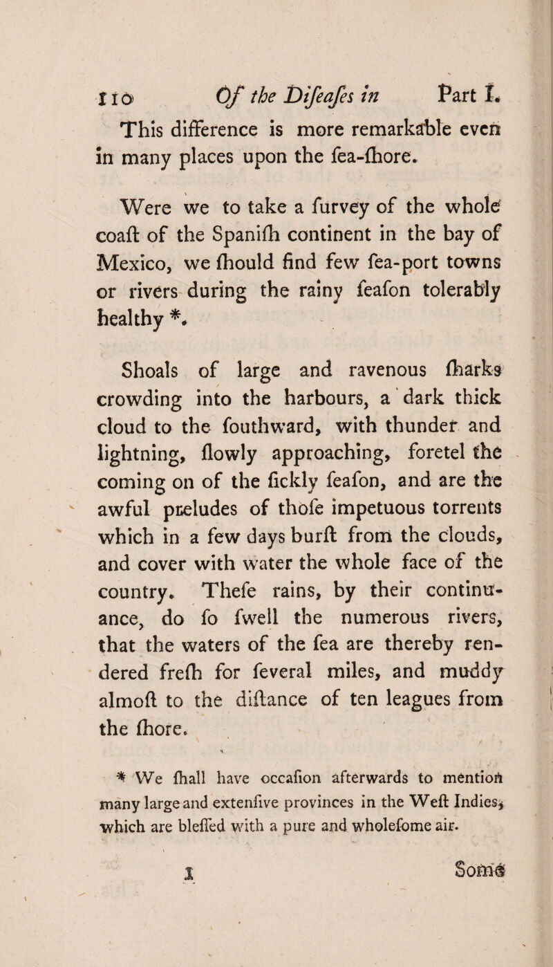 This difference is more remarkable even in many places upon the fea-fhore. Were we to take a furvey of the whole coaft of the Spanifh continent in the bay of Mexico, we fhould find few fea-port towns or rivers during the rainy feafon tolerably healthy Shoals of large and ravenous (harks crowding into the harbours, a dark thick cloud to the fouthward, with thunder and lightning, flowly approaching, foretel the coming on of the fickly feafon, and are the awful preludes of thofe impetuous torrents which in a few days burft from the clouds, and cover with water the whole face of the country* Thefe rains, by their continu¬ ance, do fo fwell the numerous rivers, that the waters of the fea are thereby ren¬ dered frefh for feveral miles, and muddy aimed to the diftance of ten leagues from the fhore. ^ We fhall have occafion afterwards to mentiort many large and extenfive provinces in the Weft Indies* which are blefted with a pure and wholefome air.