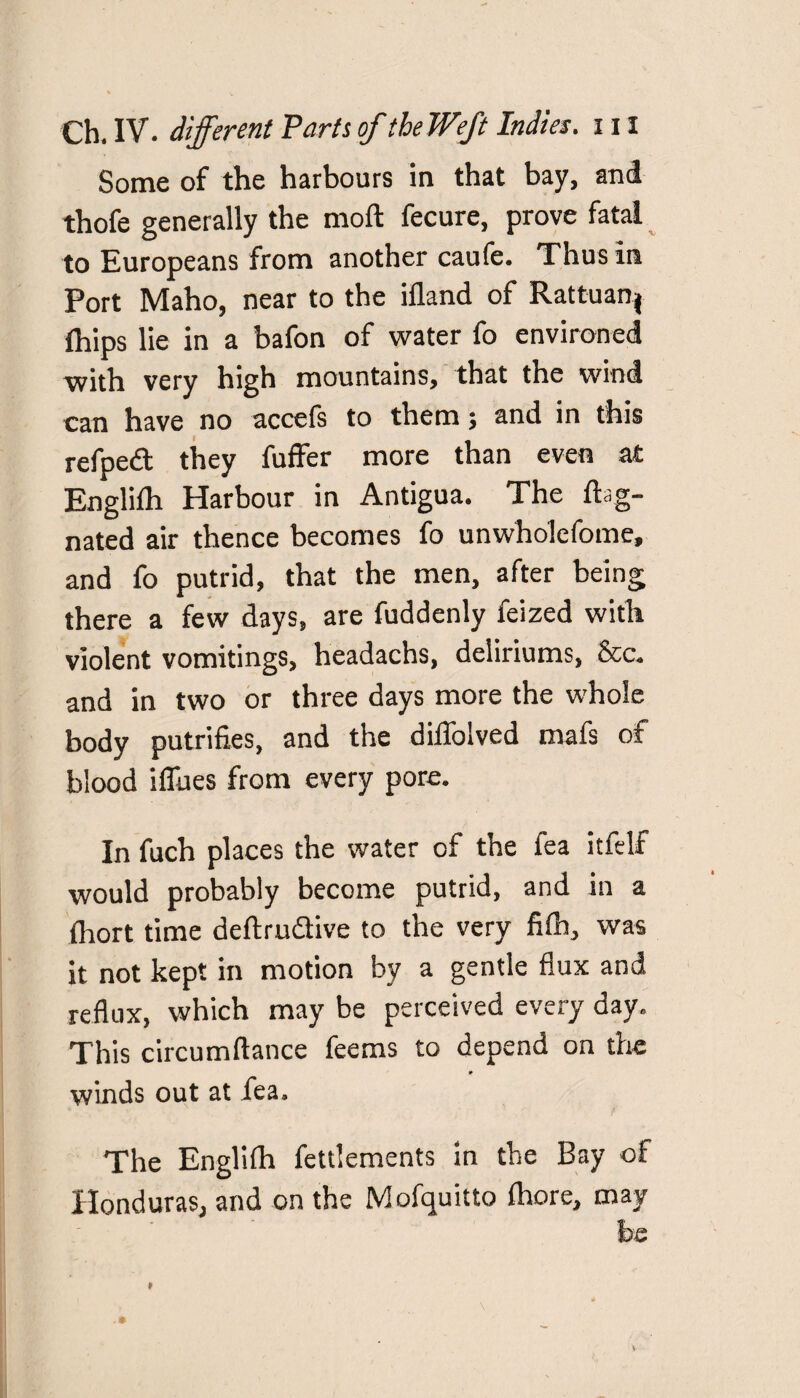 Some of the harbours in that bay, and thofe generally the moft fecure, prove fatal to Europeans from another caufe. Thus in Port Maho, near to the ifland of Rattuanj ihips lie in a bafon of water fo environed with very high mountains, that the wind can have no accefs to them; and in this refped they fuffer more than even at Englifh Harbour in Antigua. The ftag- nated air thence becomes fo unwholcfome, and fo putrid, that the men, after being there a few days, are fuddenly feized with violent vomitings, headachs, deliriums, &c. and in two or three days more the whole body putrifies, and the diffolved mafs of blood iffues from every pore. In fuch places the water of the fea itfelf would probably become putrid, and in a fhort time deftrudive to the very fifh, was it not kept in motion by a gentle flux and reflux, which may be perceived every day. This circumflance feems to depend on the * winds out at fea. The Englifh fettlements in the Bay of Honduras, and on the Mofquitto fhore, may be