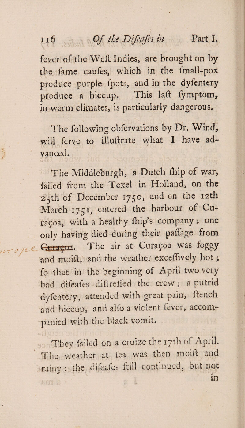 fever of the Weft Indies, are brought on by the fame caufes, which in the fmall-pox produce purple fpots, and in the dyfentery produce a hiccup. This laft fymptom, in warm climates, is particularly dangerous. The following obfervations by Dr. Wind, will ferve to illuftrate what I have ad¬ vanced. The Middleburgh, a Dutch fhip of war, failed from the Texel in Holland, on the 25th of December 1750, and on the 12th March 1751, entered the harbour of Cu- ra§oa, with a healthy {hip’s company $ one only having died during their paffage from The air at Curafoa was foggy and moift, 2nd the weather exceflively hot > fo that in the beginning of April two very bad difeafes diftreffed the crew ; a putrid dyfentery, attended with great pain, ftench and hiccup, and alio a violent fever, accom¬ panied with the black vomit. They failed on a cruize the 17th or April. The weather at fea was then moift and rainy : the difeafes ftiil continued, but not in