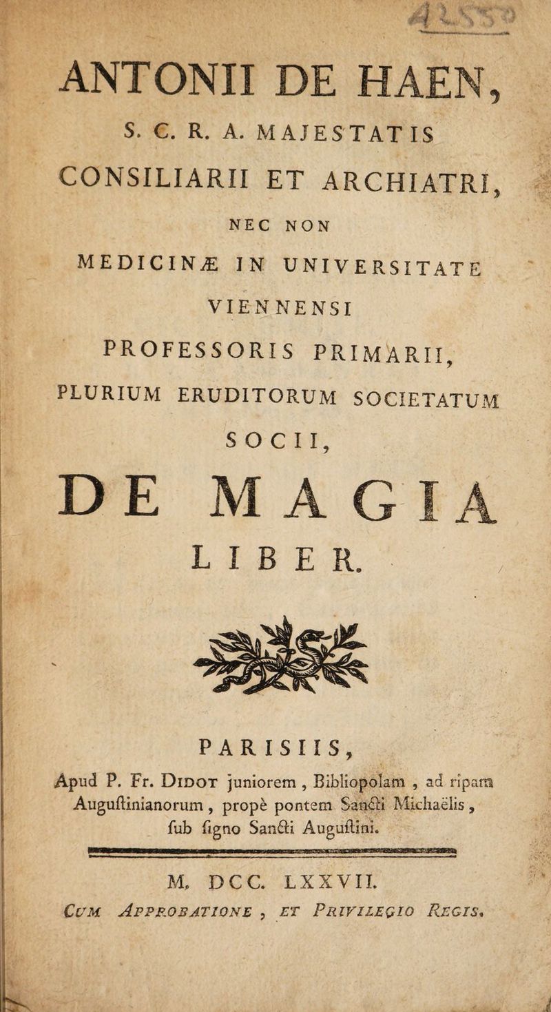 ANTONII DE HAEN, S. C. R. A. MAJES TAT IS CONSILIARII ET ARCHIATRI. * NEC NON MEDICINAE in universitate VIENNENSI PROFESSORIS PRIMARTI, PLURIUM ERUDITORUM SOCIETATUM SOCII, DE M A G LIBER. PARISIIS, Apud P. Fr. Didot juniorem , Bibliopolam , ad ripam Auguftinianorum , prope pontem San&amp;i Michaelis, fub figno San£H Auguilini. M, DCC. LXXVII. Cum Approbatione , et Privilegio Regis.