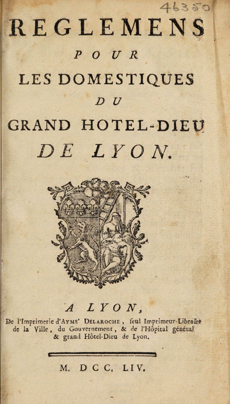 'j REGLEMENS i POUR / LES DOMESTIQUES ou GRAND HOTEL-DIEU DE LYON. f , De rimprimerie d’AYME’ Delaroche , féal Imprîmeur-Libra^ de la Ville , du Gouvernement, & de l’Hôpital géîiéiaJ & grand Hôtel-Diea de Lyon. 3 M, D C C. LIV,