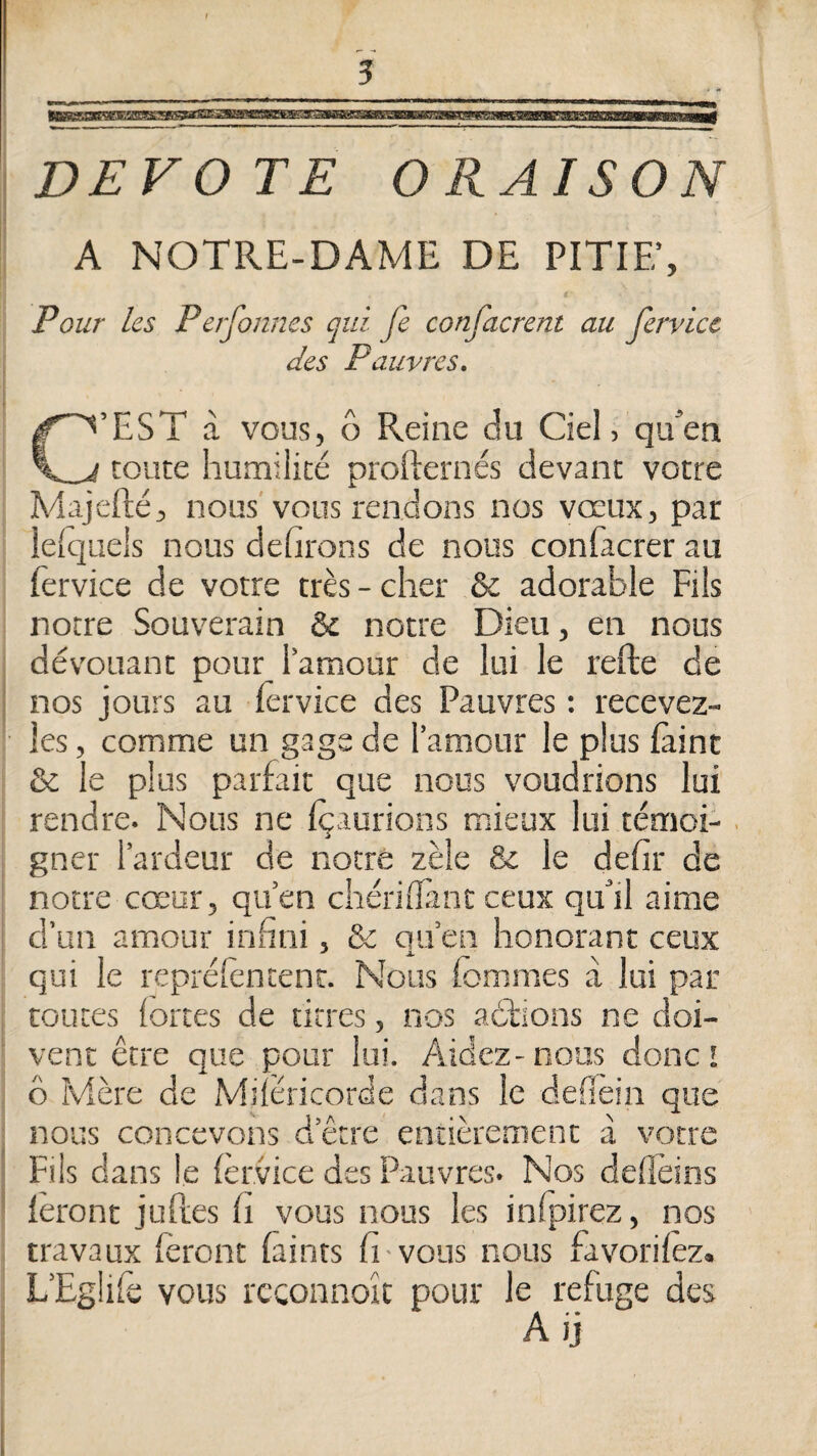 MSKUMSEBBa» DEVOTE ORAISO A NOTRE-DAME DE PITIE’, Pour les Perfonnes qui fe confacrent au fervicc des Pauvres. C’EST à vous, ô Reine du Ciel, qu’en toute humilité profternés devant votre Majefté, nous'vous rendons nos vœux, par lelquels nous defirons de nous confacrer au fervice de votre très - cher & adorable Fils notre Souverain & notre Dieu, en nous dévouant pour l’amour de lui le refte de ; nos jours au lêrvice des Pauvres : recevez- les, comme un gage de l’amour le plus {àint &. le plus parfait que nous voudrions lui rendre. Nous ne içaurions mieux lui témoi-. gner l’ardeur de notre zèle & le defir de notre cœur, qu’en chériiTint ceux qu’il aime d’un amour infini, & qu’en honorant ceux qui le reprélèncenc. Nous fommes à lui par toutes fortes de titres, nos adlions ne doi¬ vent être que pour lui. Aidez-nous donc I ô I\4ère de Miiéricorde dans le deflein que nous concevons d’être entièrement à votre : Fils dans le {èrvice des Pauvres. Nos deflèins ■ ièront juPres h vous nous les inijairez, nos travaux feront faints fi vous nous favorifez. L’Eglife vous reconnoïc pour le refuge des A ij