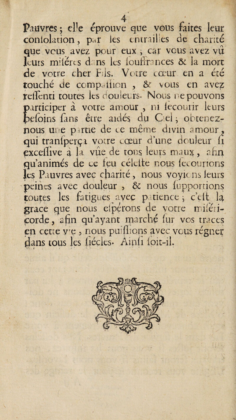pauvres : eî'e éprouve que vous faites leur conlolation, par les tntrailles de charité que vous avez pour eux ; car vous avez vu leurs milérts dans les loulïrances & la mort de votre cher Fils. Vc'tre cœur en a été touché de compailicn , & vous en avez rellcnti toutes les douleurs- Nous l epouvons participer à votre amour , ni lecourir leurs pefoins fans être aidés du Oel ; obtenez- nous une pu'tie de ce même divin amour, qui tranlperçi votre cœur d’une douleur li excefllve à la vue de tous leurs maux, ahri qu’animés de ce leu céleite nous lecourions les Pauvres avec charité, nous voyic ns leurs peines avec douleur , & nous lupporrions toutes les fatigues ayec pitience ; c’eil; 1^ grâce que nous elpçrons de votre miléii- çorde, alin qu’ayant tparché fur vos traces en cette v’c , nous puiflîons avec vous régner dans tous les fiéçies- Âinli foit-il. 'c '-. . i . . X • i, < , » \ (