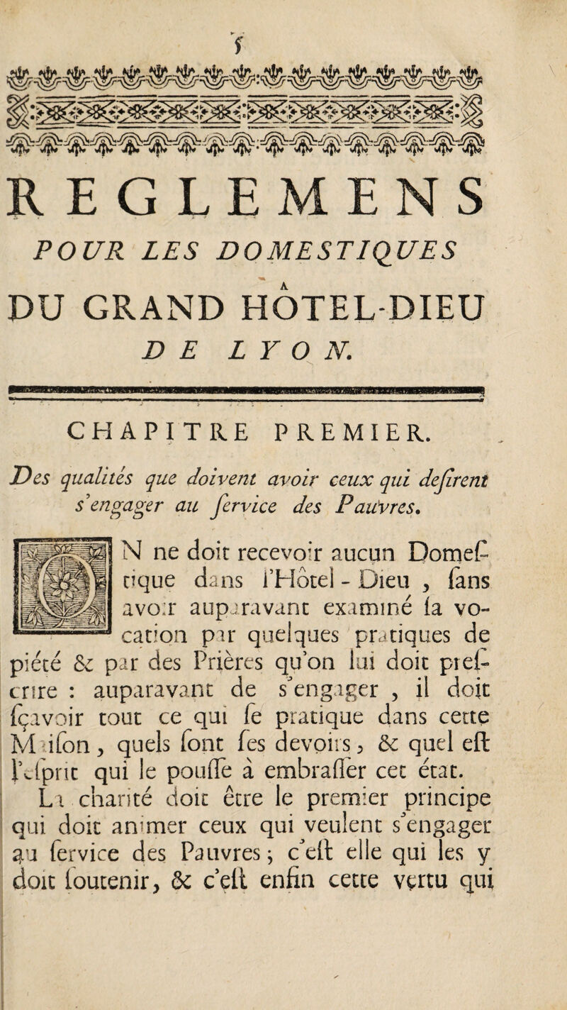 •« s V REGLEMENS \, POUR LES DOMESTIQUES m DU GRAND HÔTEL-DIEU DE LYON. CHAPITRE PREMIER. Des qualités que doivent avoir ceux qui défirent s’engager au fervice des Pau'vres. N ne doit recevoir aucun Domef tique dans i’EIôtel - Dieu , (ans avo;r auparavant examiné (a vo¬ cation par quelques pratiques de piété & par des Prières qu’on lui doit prei- cnre : auparavant de s’engager , il doit (çavoir tout ce qui Te pratique dans cette M dfon , quels font fes devoirs, &: quel eft l’clprit qui le poudè à embraflèr cet état. I La charité doit être le premier principe * qui doit animer ceux qui veulent s’engager qu fervice des Pauvres ; c’ell elle qui les y doit foucenir, & c’ell enfin cette vertu qui