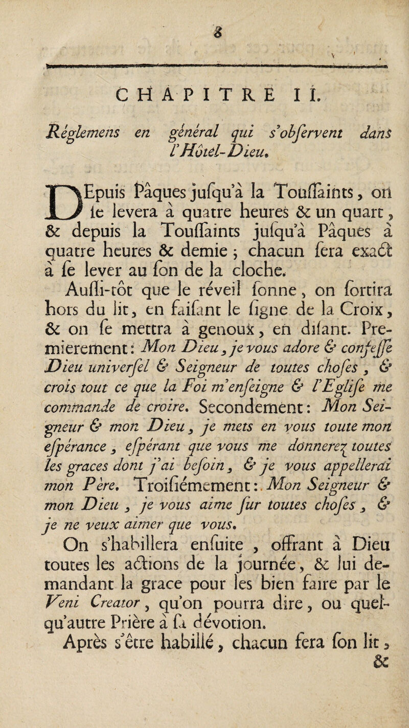 CHAPITRE I i. Réglemens en général qui sohfervent dani L’Hôtel-Dieu, DEpuis Pâques jufqu’à la Toüfîàints, orî le lèvera à quatre heures & un quart, & depuis la TouflTaints julqu a Pâques à quatre heures & demie ; chacun lèra exadt à fe leyer au fon de la cloche* Aufli-rôt que le réveil fonne, on fortira hors du lit, en faifant le figne de la Croix, & on fe mettra à genoux, en dilant. Pre¬ mièrement: Mon Dieu , je vous adore & conjej/e Dieu univerfel & Seigneur de toutes chofes , & crois tout ce que la Foi m’enfeigne & l’Eglife nie commande de croire. Secondement : Mon Sei¬ gneur & mon Dieu, je mets en vous toute mon efpérance , efpérant que vous me donnerer toutes les grâces dont j'ai befoin, & je vous appellerai mon Père, TïOÏflémtmcni:.Mon Seigneur & mon Dieu , je vous aime fur toutes chofes , & je ne veux aimer que vous. On s’habillera enfuite , offrant à Dieu toutes les aéhons de la journée, &c lui de¬ mandant la grâce pour les bien faire par le Veni Creator, qu’on pourra dire, OU quel- qu’autre Prière à là dévotion. Après s'être habillé, chacun fera fon lit, &