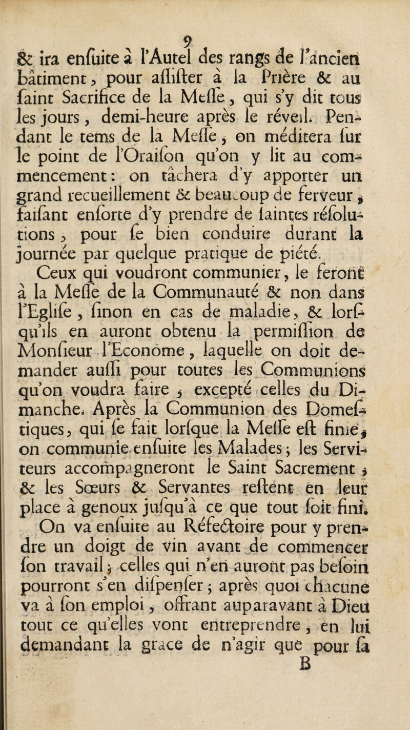 & ira enfùite à l’Autel des rangs de l’ancien bâtiment, pour aflifter à la Prière & au Paint Sacrifice de la Mcfle, qui s’y dit tous les jours, demi-heure après le réveil; Pen¬ dant le tems de la Meflè, on méditera lur le point de l’Orailon qu’on y lit au com¬ mencement: on tâchera d’y apporter un grand recueillement & beau;.oup de ferveur * failànt enlorte d’y prendre de laintes réfolu- tions, pour fc bien conduire durant la journée par quelque pratique de piété. Ceux qui voudront communier, le ferotîi â la Meflè de la Communauté & non dans PEglilè, linon en cas de maladie, & lorl^ qu’ils en auront obtenu la permiflion de Monfieur l’Econome, laquelle on doit de¬ mander aulli pour toutes les Communions qu’on, voudra faire j excepté celles du Di¬ manche; Après la Communion des Domef; tiques, qui fe fait lorlque la Melfe eft finie < on communieenfuite les Malades; les Servi¬ teurs accompagneront le Saint Sacrement * &c les Sœurs & Servantes reftént en leur place à genoux julqu’â ce que tout loit finîi On va enfuite au Réfedboire pour y pren^^ dre un doigt de vin avant de commencer fon travail ; celles qui n’eri auront pas befoin pourront sen difpenlèr ; après quoi chacune va â fon emploi, offrant auparavant à Dieu tout ce quelles vont entreprendre, en lui demandant la grâce de n’agir que pour là