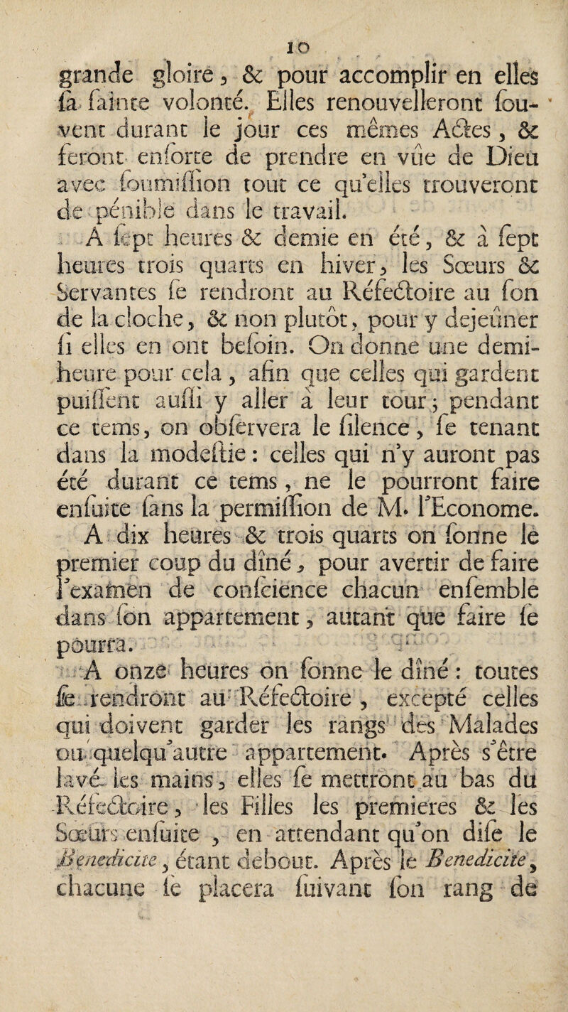 lo grande gloire, & pour accomplir en elles fa fainte volonté. Elles renouvelleront fou- ■ vent durant le jour ces mêmes Aâes, 6c feront eniorte de prendre en vue de Dieu avec lonmîflion tout ce quelles trouveront de pénible dans le travail. . A lepc heures & demie en été, & à fopc heures trois quarts en hiver, les Sœurs ôc Servantes le rendront au Réfeéfoire au Ton de la cloche, & non plutôt , pour y dejeûner Il elles en ont beloin. On donne une demi- heure pour cela , afin que celles qui gardent puillènc aulii y aller à leur tour 5 pendant ce tems, on oblèrvera le filence, fe tenant dans la modeftie : celles qui n’y auront pas été durant ce tems, ne le pourront faire cnfuite lans la permilïion de M. fEconome. A dix heures & trois quarts on fonne le premier coup du dîné, pour avertir de faire iexataen de conlcience chacun enfemble dans Ion appartement, autant que faire fe pourra. A onze* heures ôn fonne le dîné : toutes fe..rendront au-Réfeéfoke , excepté celles qui doivent garder les rangs des Malades oihqueiqu^autre appartement. Après s^être lavé, les mains 3 elles fe mettront au bas du Réleétoire, ■ les Filles les premières ôc les Sœurs enluite , en attendant qu’on dife le Menedicm, étant debout. Après le Benedidte^ chacune iè placera luivant fon rang de