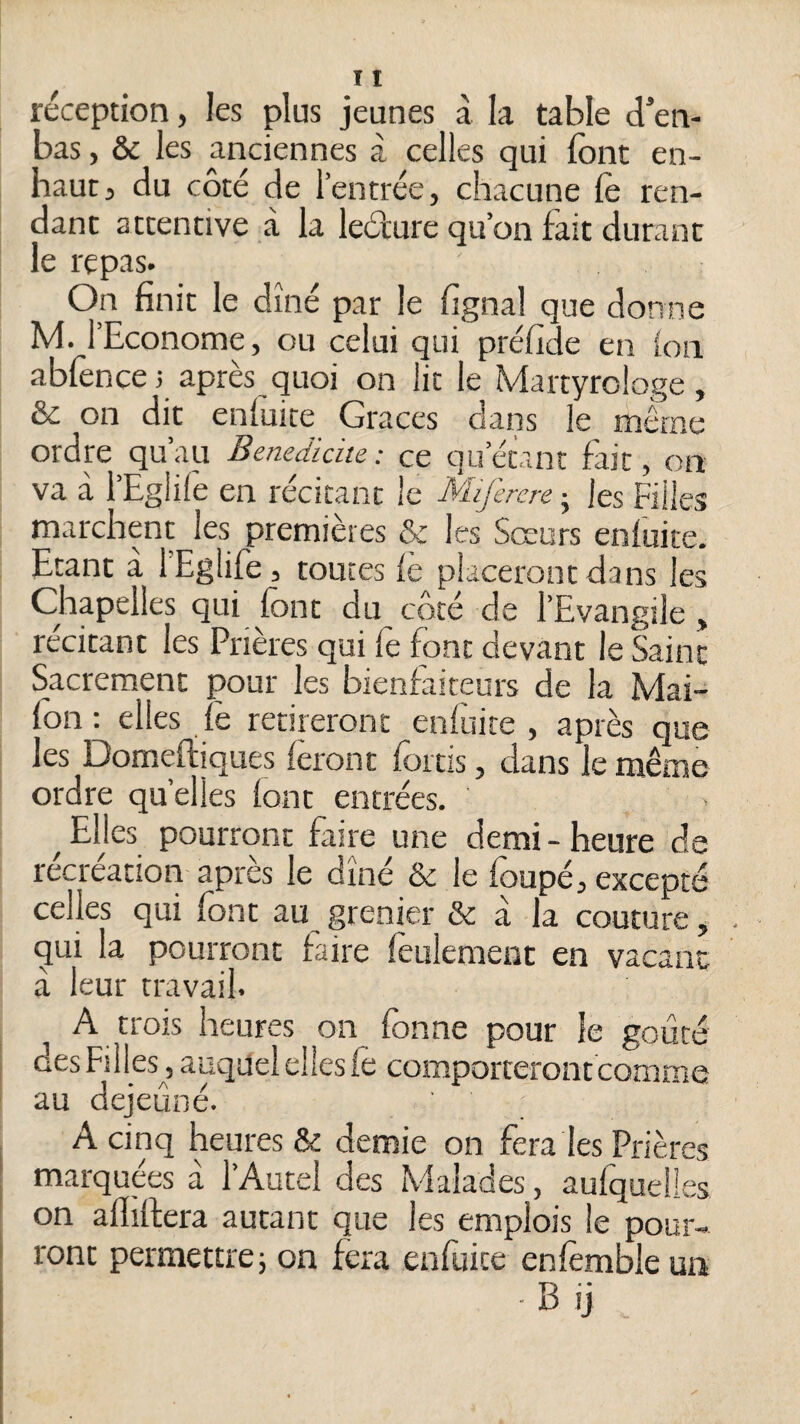 réception, les plus jeunes à k table d’en- bas, & les anciennes à celles qui font en- haut j du côté de l’entrée, chacune fo ren¬ dant attentive à la leéture qu’on iàit durant le repas. On finit le dîné par le fignal que donne M. l’Econome, ou celui qui préfide en ion abfencei après quoi on lit le Martyrologe, & on dit enluice Grâces dans le même ordre qu’au Bénédicité: ce qu’étant fait, on va à i’Eglife en récitant le Miferere j les Filles marchent les premières & les Sœurs enfuite. Etant à l’Eglife 3 toutes le placeront dans les Chapelles qui font du coté de l’Evangile , récitant les Prières qui fe font devant le Saint Sacrement pour les bienfaiteurs de la Mai- fon ; elles fè retireront enfuite , après que les Domefliques feront fortis, dans le même ordre quelles font entrées. ^ Elles pourront faire une demi - heure de récréation apres le dîné & le foupé, excepté celles qui font au grenier & à la couture, . qui la pourront faire feulement en vacant à leur travail. A trois heures on fonne pour le goûté des Filles, auquel elles fè comporteront comme au dejeûné. A cinq heures & demie on fera les Prières marquées à l’Autel des Malades, aufquelies on afhftera autant que les emplois le pour¬ ront permettrei on fera enfuite enfèmbleun Bij