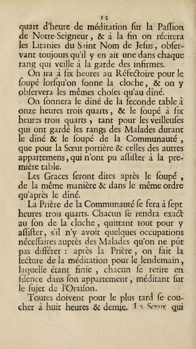 quart d’heure de méditation fiir la Paffion de Notre-Seigneur, & à la fin on récitera les Litanies du S lint Nom de Jefiis, oblèr- vant toujours qu’il y en ait une dans chaque rang qui veille à la garde des infirmes. On ira à fix heures au Réfeéîoire pour le foupé loriqu’on Tonne la cloche, & on y pbTervera les mêmes choies qu’au dîné. On fonnera le dîné de la Teconde table à onze heures trois quarts, & le foupé à fix heures trois quarts, tant pour les veilleufos qui ont gardé les rangs des Malades durant le dîné & le foupé de la Communauté , que pour la Sœur portière & celles des autres apparpemens, qui n’ont pu aflifter à la pre¬ mière table. Les Grâces foront dites après le foupé , de la même manière dans le même ordre qu’après le dîné. La Prière de la Communauté Ce fera à fopt heures trois quarts. Chacun le rendra exaét au fon de la cloche, quittant tout pour y aflifter, s’il n’y avoit quelques occupations néceflaires auprès des Malades qu’on ne pût pas diftérer : après la Prière, on fait la leéture de la méditation pour le lendemain, laquelle étant finie , chacun Ce retire en! lîience dans fon appartement, méditant fiir le ftijet de l’Orailon. Toutes doivent pour le plus tard Ce cou¬ cher à huit heures & demie. T a Sfr-ir qui