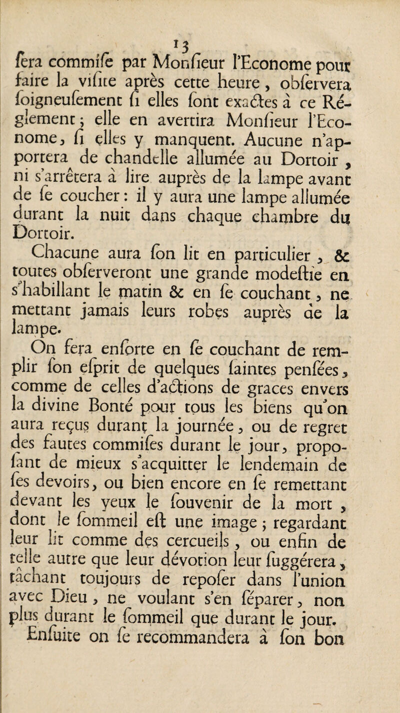 fera commffë par Monfieur l’Econome pour faire la vifite après cette heure, obfervera foigneufement fi elles font exaèfes à ce Ré¬ glement ; elle en avertira Monfieur l’Eco¬ nome, fi elles y manquent. Aucune n’ap¬ portera de chandelle allumée au Dortoir , ni s’arrêtera à lire auprès de la lampe avant de fe coucher : il y aura une lampe allumée durant la nuit dans chaque chambre du Dortoir. Chacune aura fon lit en particulier & toutes oblèrveront une grande modeftie en s'habillant le matin & en fe couchant, ne* mettant jamais leurs robes auprès de la larnpe. On fera enforte en Ce couchant de rem¬ plir fon elprit de quelques iaintes penîees, comme de celles d’aétions de grâces envers la divine Bonté pour tous les biens qu'on aura reçus durant la journée, ou de regret des fautes commilès durant le jour, propo- lant de mieux s'acquitter le lendemain de fos devoirs, ou bien encore en fo remettant devant les yeux le fouvenir de la mort , dont le fommeil eft une image ; regardant leur lit comme des cercueils, ou enfin de telle autre que leur dévotion leur foggérera, tachant toujours de repofer dans l’union avec Dieu, ne voulant s’en féparer, non plus durant le fommeil que durant le jour. Enfuite on fe recommandera à fon bon