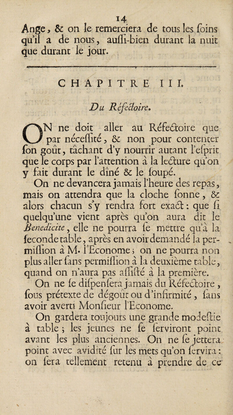 14 Ange, & on le remerciera cîe tous les foins qu’il a de nous, aufli-bien durant la nuit que durant le jour. . CHAPITRE I I L Du RéfeB:Qire, ON ne doit aller au Réfeâroire que par nécelfité, & non pour contenter (ôn goût, tâchant d’y nourrir autant l’elprit que le corps par l’attention à la ledlure qu’on y fait durant le dîné & le loupé. On ne devancera jamais l’heure des repas, mais on attendra que la cloche fonne, & alors chacun s’y rendra fort exaét : que fi quelqu’une vient après qu’on aura dit le Bemdidtc, elle ne pourra le mettre qu a la fécondé table, après en avoir demandé la per- million â N4. l’Econome ; on ne pourra non plus aller fins permilïion à la deuxième table, quand on n’aura pas allîfté à la première. On ne le dilpenlera jamais du Réfeéloire, fous prétexte de dégoût ou d’infirmité, lans avoir averti Monfieur l’Econome. On gardera toujours une grande moJellie à table ; les jeunes ne fe lèrviront point avant les plus anciennes. On ne le jettera point avec avidité lur les mets qu’on fervira : on fera tellement retenu â prendre de ce