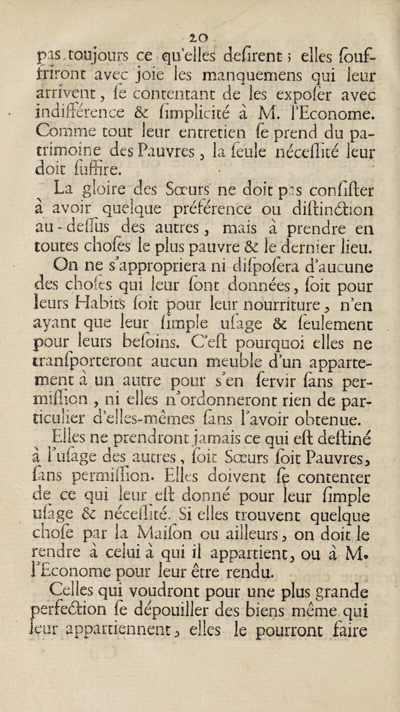 pas toujours ce qu’elles défirent ; elles fouf- trironr avec joie les manquemens qui leur arrivent, le contentant de les expolèr avec indiflérence & fimplicité à M. l’Econome. Comme tout leur entretien le prend du pa¬ trimoine des Pauvres, la ieule nécelîité leur doit luffire. ■ La gloire des Soeurs ne doit pas confifter à avoir quelque prélérence ou dillindhon au - defius des autres, mais à prendre en toutes cliofe le plus pauvre & le dernier lieu. On ne s'appropriera ni dilpolèra d’aucune des choies qui leur font données, foit pour leurs Habits foit pour leur nourriture ^ n’en ayant que leur Irœplc ufage & foulement pour leurs beloins. C’eft pourquoi elles ne iranlporteront aucun meuble d’un apparte¬ ment à un autre pour s'en fervir làns per- mifiion , ni elles n'ordonneront rien de par¬ ticulier d’elles-mêmes lans l'avoir obtenue. Elles ne prendront jamais ce qui eft deltiné à i’uiage des autres, ifoic Sœurs foit Pauvres, fans permifiion. Elles doivent Cç contenter de ce qui leur eft donné pour leur fimple uiage & néceilné. Si elles trouvent quelque chofo par la Maifon ou ailleurs, on doit le rendre à celui à qui il appartient, ou à M* pEconorae pour leur être rendu. Celles qui voudront pour une plus grande perfeétion fo dépouiller des biens même qui leur appartiennent, elles le pourront faire