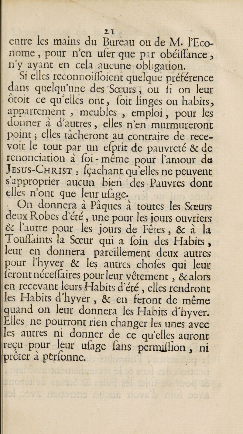 2.T i entre les mains du Bureau ou de M. l’Eco¬ nome , pour n’en ufer que par obéiflTancc, n’y ayant en cela aucune obligation. Si elles reconnoifloient quelque préférence dans quelqu’une des Sœurs, ou fi on leur otoit ce quelles ont, foit linges ou habits, appartenient , meubles , emploi, pour les donner à d’autres > elles n’en murmureront point ; elles tâcheront au contraire de rece¬ voir le tout par un elprir de pauvreté ôc de renonciation à foi - même pour l’amour de Jesus-Christ , fçachant qfoelles ne peuvent s approprier aucun bien des Pauvres dont elles n’ont que leurufage. On donnera à Pâques â toutes les Sœurs deux Robes d’été, une pour les jours ouvriers & l’autre pour les jours de Fêtes, & â la Toulîâints la Sœur qui a foin des Fdabits, leur en donnera pareillement deux autres pour l’hyver & les autres chofes qui leur feront necellâires pour leur vêtement, &alors en recevant leurs Habits d’été, elles rendront les Habits d hyver, & en feront de même quand on leur donnera les Habits d hyver. Elles ne pourront rien changer les unes avec les autres ni donner de ce qu’elles auront reçu pour leur ulâge fans permiilion, ni prêter a pÊrionne.