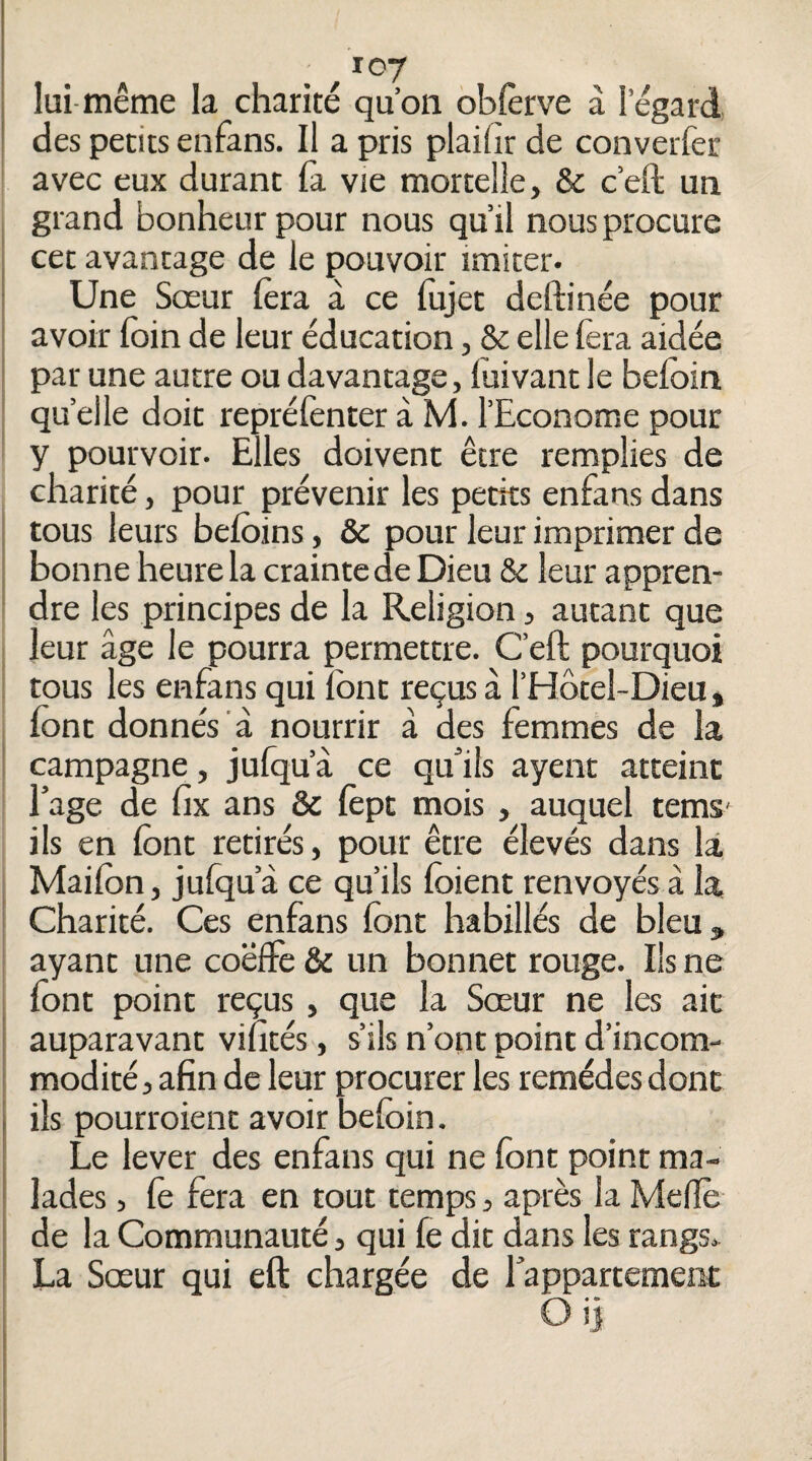 lui-même la charité qu’on obferve à l’égard des petits enfans. Il a pris plaifir de converfer avec eux durant la vie mortelle, & c’eft un grand bonheur pour nous qu’il nous procure I cet avantage de le pouvoir imiter- j Une Sœur lèra à ce lujet deftinée pour i avoir foin de leur éducation, & elle fera aidée I par une autre ou davantage, luivant le befoin : quelle doit repréfonter à M. l’Econome pour y pourvoir. Elles doivent être remplies de charité, pour prévenir les petits enfans dans 1 tous leurs befoins, & pour leur imprimer de j bonne heure la crainte de Dieu & leur appren- I dre les principes de la Religion, autant que leur âge le pourra permettre. C’eft pourquoi i tous les enfans qui font reçus à l’Hôtel-Dieu, font donnés à nourrir â des femmes de la ' campagne, jufqu’â ce quâls ayent atteint Eage de fix ans & fept mois, auquel tems' ils en font retirés, pour être élevés dans là Maifon, julqu’à ce qu’ils foient renvoyés à la Charité. Ces enfans font habillés de bleu, ayant une coëfFe & un bonnet rouge. Ils ne font point reçus, que la Sœur ne les ait ! auparavant vifîtés, s’ils n’ont point d’incom- I modité, afin de leur procurer les remèdes dont j ils pourroient avoir befoin. Le lever des enfans qui ne font point ma¬ lades , fe fera en tout temps, après la Melïè de la Communauté, qui fe dit dans les rangs. La Sœur qui eft chargée de 1 appartement Oi] I
