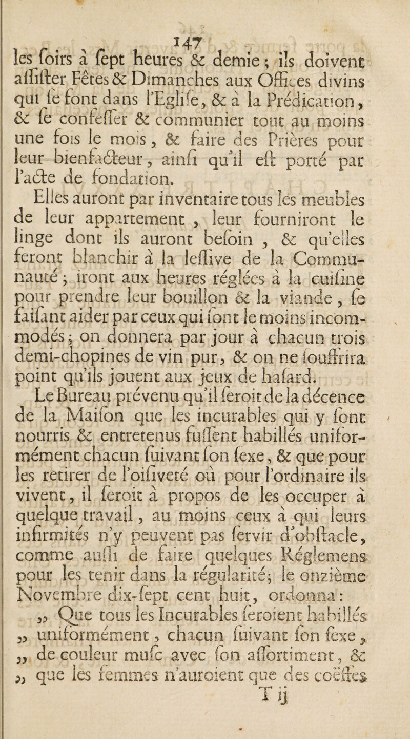 les foirs à lèpt heures & demie ; ils doivent alhtler Fêtes & Dimanches aux Offices divins qui (èfonc dans l’EgÜfe, & à la Prédicauon, & le conlefler & communier tout au moins une fois le mois, & faire des Prières pour leur bienfadeur, ainfi qa’il ell porté* par l’ade de fondation. Elles auront par inventaire tous les meubles de leur appartement , leur fourniront le linge donc ils auront befoin , & qu’elles feront blanchir a la ieflive de la Commu¬ nauté ; iront aux heures réglées à la cuiline pour prendre leur bouillon & la viande , fe faifant aider par ceux qui iont le moins incom¬ modés; on donnera par jour à chacun trois demi-chopines de vin pur, & on ne iouffrira point qu’ils jouent aux jeux de hafard. Le Bureau prévenu qu’il (èroitde la décence de la Maifon que les incurables qui y font ' nourris & entretenus fulîènc habillés unifor¬ mément chacun fùivanc fon lexe, & que pour les retirer de l’oiliveté oii pour l’ordinaire ils vivent, il feroit à propos de les occuper à quelque travail, au moins ceux à qui leurs infirmités n’y peuvent pas fêrvir d’obftacle, comme auili de faire quelques Réglemens pour les tenir dans la régularité; le onzième Novembre dix-lèpt cent huit, ordonna: 3, C^e tous les Incurables (eroient habillés 5, uniformément, chacun fiiivanc fon foxe, de couleur mufo avec fon aflbrtiment, ôc que les femmes n'auroienc que des ccëâcs