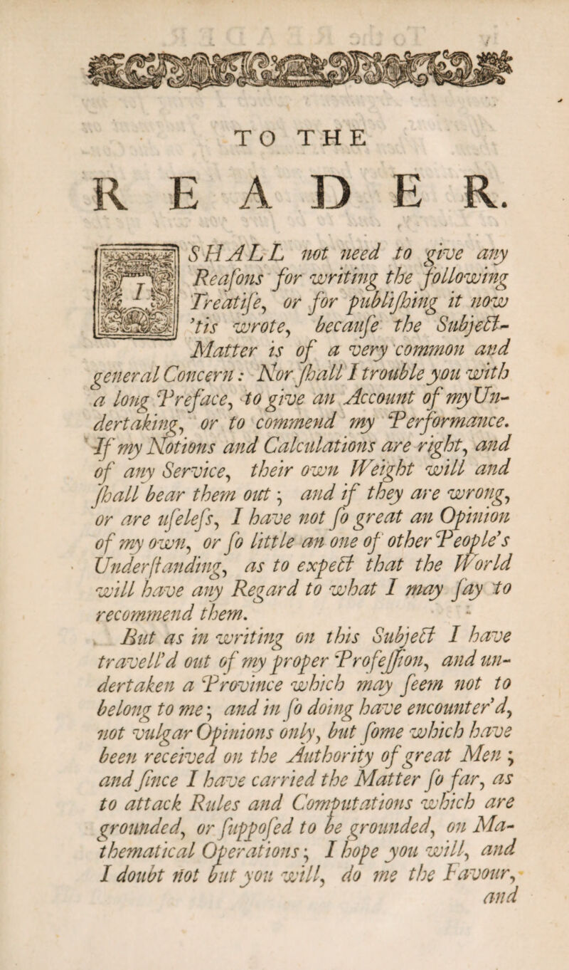 / TO THE READER. « '-i'-- ^ | f v ' * ‘ SHALL not need to give any Reafons for writing the following Tredtife, or for publifhing it now 9tis wrote, becaufe the SubjePk- Matter is of a very common and general Concern: Nor.pall l trouble you with a long Treface, to give an Account ofmyUn- dertaking, or to commend my Performance. If my Notions and Calculations are right, and of any Service, their own Weight will and Jhall bear them out and if they are wrong, or are ufelefs, I have not fo great an Opinion of my own, or fo little an one of other:People's Under (tan ding, as to expePt that the World will have any Regard to what I may fay 'to recommend them. Rut as in writing on this Subject I have traveled out of my proper ProfeJJion, and un¬ dertaken a {Province which may feem not to belong to me; and in fo doing have encounter d, not vulgar Opinions only, but fome which have been received on the Authority of great Men ; and fince I have carried the Matter fo far, as to attack Rides and Computations which are grounded, or fuppofed to be grounded, on Ma¬ thematical Operations; I hope you will, and