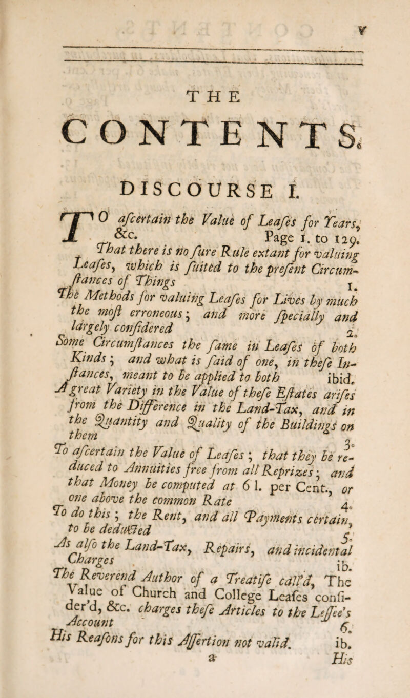 THE CONTENTS DISCOURSE I. TO afcertain the Value of Leafes for Tears, &c* Page I. tO 120. That there is no fure Rule extant for valuing Lcafes, which is fuittd to the prefent Circum- fiances of Things The Methods for valuing Leafes for Lives hy much the mofi erroneous; and more fpecially and largely confidered 2; Some Circumfiances the fame in Leafes of both Kinds ; and what is faid of one, /// thefe In- (lances, meant to he applied to both ibid Jgreat Variety in the Value of thefe Eflates anfes from the Difference in the Land-Tax, and in the Quantity and Quality of the Buildings on them To afcertain the Value of Leafes ; that they he re¬ duced to Annuities free from all Reprizes* and that Money he computed at 6 1. per Cent, or one above the common Rate 5 a To do this ; the Rent, and all {Payments certain to he deduced 2, As alfo the Land-Taxy Repairs, and incidental Charges j ^ ,* The Reverend Author of a Treatife call'd. The , a tuc 5^ Church and College Leafes confi- oer d, &c. charges thefe Articles to the Leflees Account ^ His Reafonsfor this Jfertion not valid. ib. 3 His