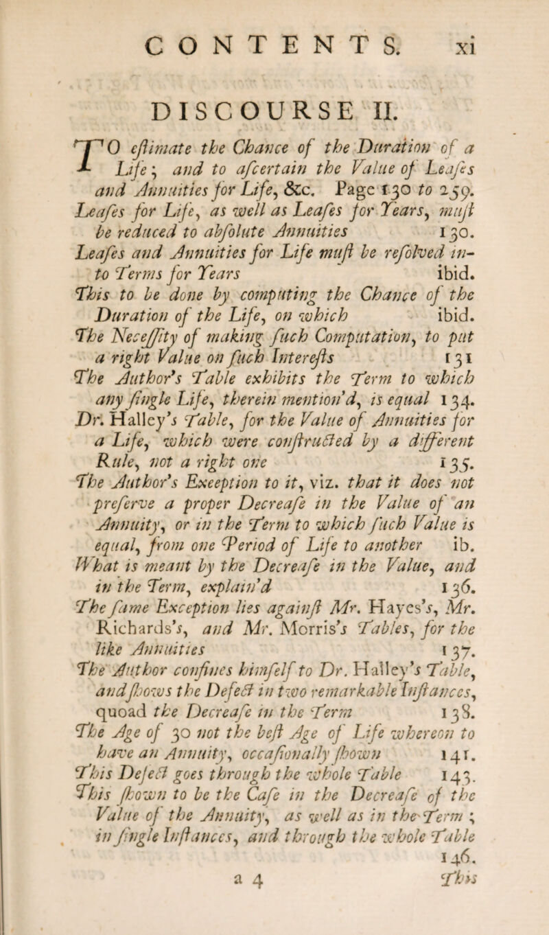 DISCOURSE II. TO ejlimate the Chance of the Duration of a Life; and to afcertain the Value of Leafes and Annuities for Life, &Cc. Page 130 to 259. Leafes for Life, as well as Leafes for Years, milji be reduced to abfolute Annuities 130. Leafes and Annuities for Life mu ft be refolded in¬ to Terms for Tears ibid. This to be done by computing the Chance of the Duration of the Life, on which ibid. The Neceffity of making fuch Computation, to put a right Value on fuch Inter fis [31 The Author’s Table exhibits the Term to which any ftngle Life, therein mention d, is equal 134. Dr. Halley’* Table, for the Value of Annuities for a Life, which were confiruffed by a different Rule, not a right one 135. The Author s Exception to it, viz. that it does not preferve a proper Decreafe in the Value of an Annuity, or in the Term to which fuch Value is equal, from one ^Period of Life to another ib. What is meant by the Decreafe in the Value, and in the Term, explain'd 136. The fame Exception lies againjl Mr. Hayes’*, Mr. Richards’*, and Mr. Morris’* Tables, for the like Annuities 137. The Author confines himfelf to Dr. PI alley’* Table, andfoows the Defeff in two remarkable Infiances, quoad the Decreafe w the Term 13S. The Age of 30 not the heft Age of Life whereon to have an Annuity, occafionally fbown 141. This Defeff goes through the whole Table 143. This fkown to be the Cafe in the Decreafe of the Value of the Annuity, as well as in the-Term ; in Jingle In fiances, and through the whole TMe 146, a 4 This