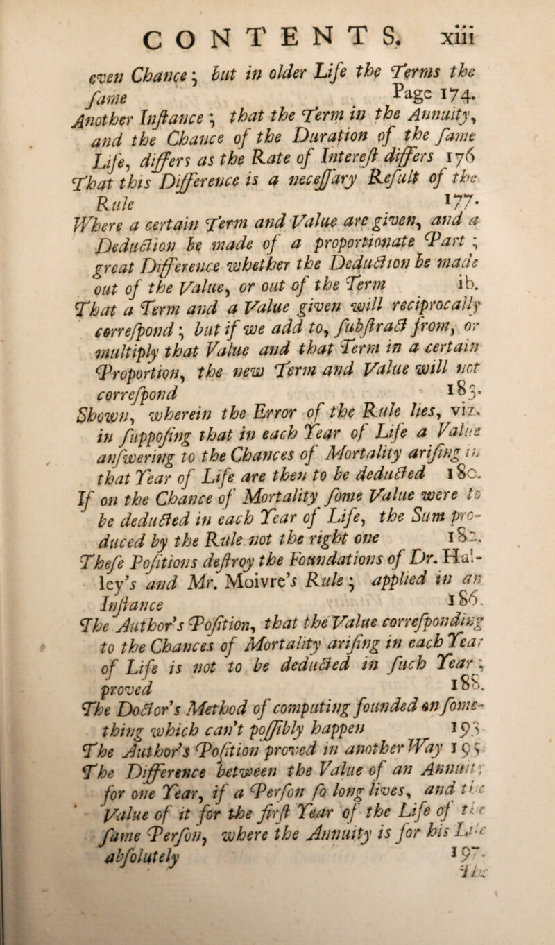 wen Chance ‘ but in older Life the T?ms the fame Pagc 3 74- Another Infiance \ that the Term in the Annuity, and the Chance of the Duration of the fame Life, differs as the Rate of Interefi differs 176 That this Difference is a neceffary RefuIt of the Rule l77- Where a certain Term and Value are given, and a Deduftion he made of a proportionate Tart ; great Difference whether the Deduction he mail * out of the Value, or out of the Term ib. That a Term and a Value given will reciprocally eorrefpond \ but if we add to, fubfiraft from, or multiply that Value and that Term in a certain (Proportion, the new Term and Value will net correfpond 3 ^3* Shown, wherein the Error of the Rule lies, viz. in fuppofing that in each Tear of Life a Valas anfwering to the Chances of Mortality arifng in that Tear of Life are then to be deducted 18c. If on the Chance of Mortality fome Value were to be dedlifted in each Tear of Life, the Sum pro¬ duced by the Rule not the right one T 82. Thefe Pofitions defiroy the Foundations of Dr. Hal¬ leys and Mr. Moivre’j Rule * applied in an Infiance 3 £,4) The Authors Toft ion, that theValue correfponding to the Chances of Mortality arifng in each Teat of Life is not to be dedufted in finch Teary proved The Do ft or1 s Method of computing founded *n fome- thing which cant poffibly happen 193 The Authors Toft ion proved in another Way Jp> The Difference between the Value of an Annult; for one Tear, if a P erf on fo long lives, and tic Value of it for the firfi Tear of the Life of ter fame Terfon, where the Annuity is for his Li e abfolutely 19r- ~ihc