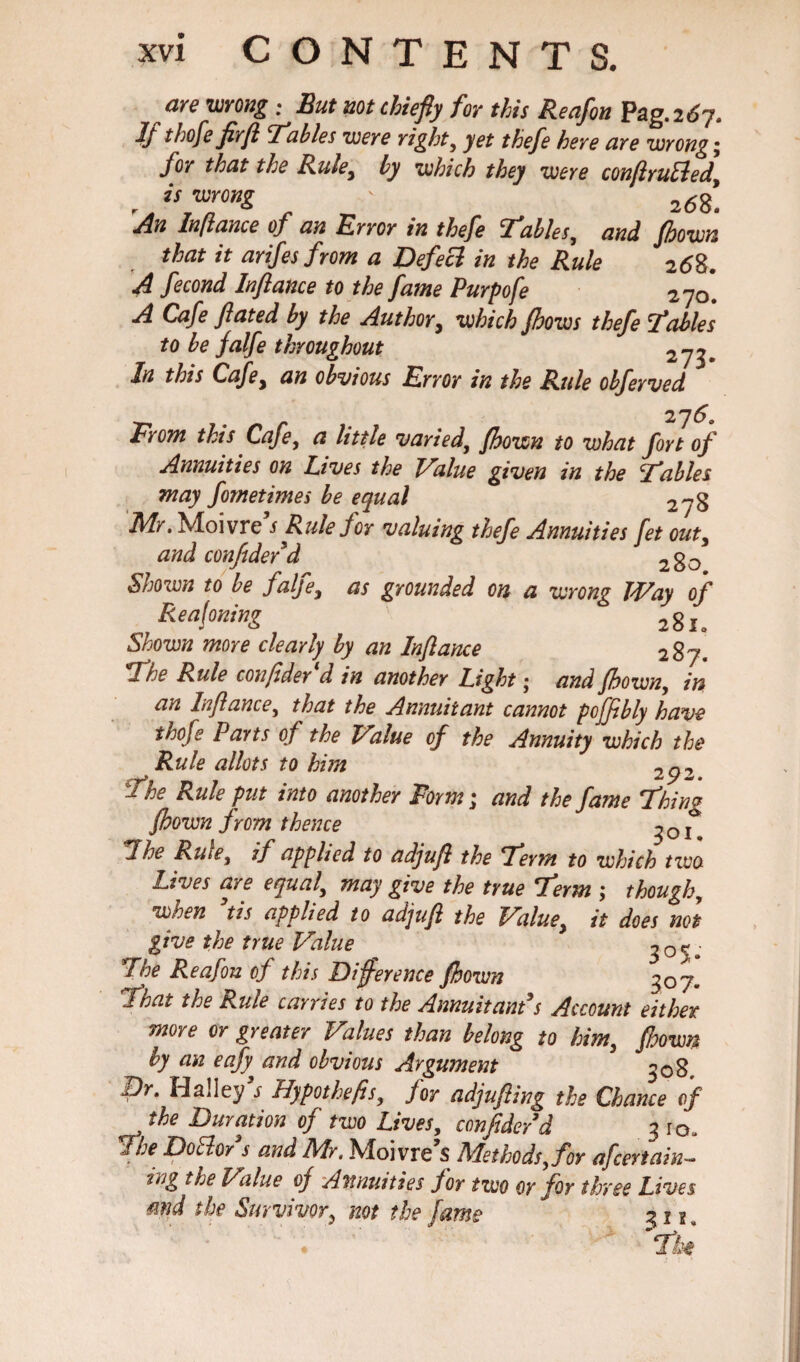 are wrong : But not chiefly for this Reafon Pag. 2^7. Jj thofe fly(i tables were right, yet thefe here are wrong; for that the Rule, by which they were conflruEled r is wrong ' 2d8; An Inflame of an Error in thefe Tables, and fhown that it arifesfrom a Defeci in the Rule 2<58. A fecond Inftance to the fame Purpofe 270*. A Cafe fluted by the Author, which /hows thefe Tables to be falfe throughout 273. In this Cafe, an obvious Error in the Rule obferved From this Cafe, a little varied, fhown to what fort of Annuities on lives the Value given in the Tables may fometimes be equal 278 Mr. Moivre s Rule for valuing thefe Annuities fet out, and confide/d 2g0 Shown to be falfe, as grounded on a wrong Way of Reaflning ' 281. Shown more clearly by an Inflance 2 87. The Rule confider d in another Light • and fhown, in an Inflame, that the Annuitant cannot poffibly have thofe Parts of the Value of the Annuity which the Rule allots to him 2p2 The Rule put into another Form; and the fame Thing fhown from thence *%he Rule, if applied to adjufl the Term to which two Lives are equal, may give the true Term ; though, when tis applied to adjufl the Value, it does not give the true Value 30%. The Reafon of this Difference fhown 307. That the Rule carries to the Annuitant*s Account either more or greater Values than belong to him, fhown by an eafy and obvious Argument 508. Dr. Halley s Hypothefis, for adjufling the Chance of J the Duration of two Lives, confider d 3 10, The Dotfor s and Mr. Moivre s Methods, for a]'certain- tng the Value of Annuities for two or for three Lives mid the Survivor, not the fame 31^